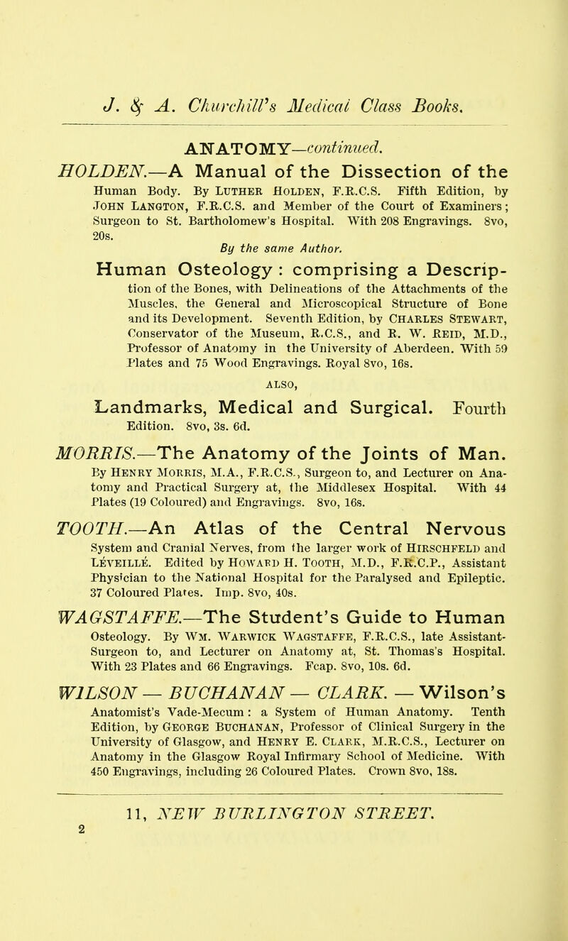 AN AT O WY—continued. HOLDEN.—A Manual of the Dissection of the Human Body. By Luther Holden, F.R.C.S. Fifth Edition, by John Langton, F.E-.C.S. and Member of the Court of Examiners; Surgeon to St. Bartholomew's Hospital. With 208 Engravings. 8vo, 20s. By the same Author. Human Osteology : comprising a Descrip- tion of the Bones, with Delineations of the Attachments of the Muscles, the General and ]Microscopical Structure of Bone and its Development. Seventh Edition, by CHARLES STEWART, Conservator of the Museum, E..C.S., and E. W. Beid, M.D., Professor of Anatomy in the University of Aberdeen. With 59 Plates and 75 Wood Engravings. Royal Svo, 16s. ALSO, Landmarks, Medical and Surgical. Fourth Edition. Svo, 3s. 6d. MORRIS.—Th^ Anatomy of the Joints of Man. By Henry Morris, M.A., F.R.C.S., Surgeon to, and Lecturer on Ana- tomy and Practical Surgery at, the Middlesex Hospital. With 44 Plates (19 Coloured) and Engravings. Svo, 16s. TOOTH.—An Atlas of the Central Nervous System and Cranial Nerves, from the larger work of Hirschfeld and Leveille. Edited by Howard H. Tooth, M.D., F.E.C.P., Assistant Physician to the National Hospital for the Paralysed and Epileptic. 37 Coloured Plates. Imp. Svo, 40s. WAGSTAFFE.—ThQ Student's Guide to Human Osteology. By Wm. Warwick Wagstaffe, F.R.C.S., late Assistant- Surgeon to, and Lecturer on Anatomy at, St. Thomas's Hospital. With 23 Plates and 66 Engravings. Fcap. Svo, 10s. 6d. WILSON — BUCHANAN — CLARK. — Wilson's Anatomist's Vade-Mecum: a System of Human Anatomy. Tenth Edition, by George Buchanan, Professor of Clinical Surgery in the University of Glasgow, and Henry E. Clark, M.B.C.S., Lecturer on Anatomy in the Glasgow Royal Infirmary School of Medicine. With 450 Engravings, including 26 Coloured Plates. Crown Svo, ISs. 11, NEW BURLINGTON STREET.