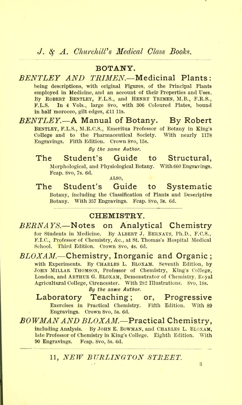 BOTANY. BENTLEY AND TBIMEN.—Medicinal Plants: being descriptions, with original Figures, of the Principal Plants employed in Medicine, and an account of their Properties and Uses. By ROBEKT BENTLEY, F.L.S., and HENRY TRIMEN, M.B., F.R.S., F.L.S. In 4 Vols., large 8vo, with 306 Coloured Plates, hound in half morocco, gilt edges, £11 lis, BENTLEY.—A Manual of Botany. By Robert BENTLEY, F.L.S., M.R.C.S., Emeritus Professor of Botany in King's College and to the Pharmaceutical Society. With nearly 1178 Engravings. Fifth Edition. Crown Svo, 15s. By the same Author. The Student's Guide to Structural, Morphological, and Physiological Botany. With 660 Engravings. Fcap. Svo, 7s. 6d. ALSO, The Student's Guide to Systematic Botany, including the Classification of Plants and Deseriptive Botany. With 357 Engravings. Fcap. Svo, 3s. 6d. CHEMISTRY. BEBNAYS.—l^otes on Analytical Chemistry for Students in Medicine. By Albert J. Bern ays, Ph.D., F.C.S., F.I.C., Professor of Chemistry, &c., at St. Thomas's Hospital Medical School. Third Edition. Crown Svo, 4s. 6d. BLOXAM.—Chemistry, Inorganic and Organic ; with Experiments. By CHARLES L. BLOXAM. Seventh Edition, by John Millar Thomson, Professor of Chemistry, King's College, London, and Arthur G. Bloxam, Demonstrator of Chemistry, Kcyal Agricultural College, Cirencester. With 282 Illustrations. Svo, 18s. By the same Author. Laboratory Teaching; or, Progressive Exercises in Practical Chemistry. Fifth Edition. With 89 Engravings. Crown Svo, 5s. 6d. BOWMAN AND BLOXAM.—Practical Chemistry, including Analysis. By John E. Bowman, and Charles L. Bloxam, late Professor of Chemistry in King's College. Eighth Edition. With 90 Engravings. Fcap. Svo, 5s. 6d. 11, NEW BURLINGTON STREET.