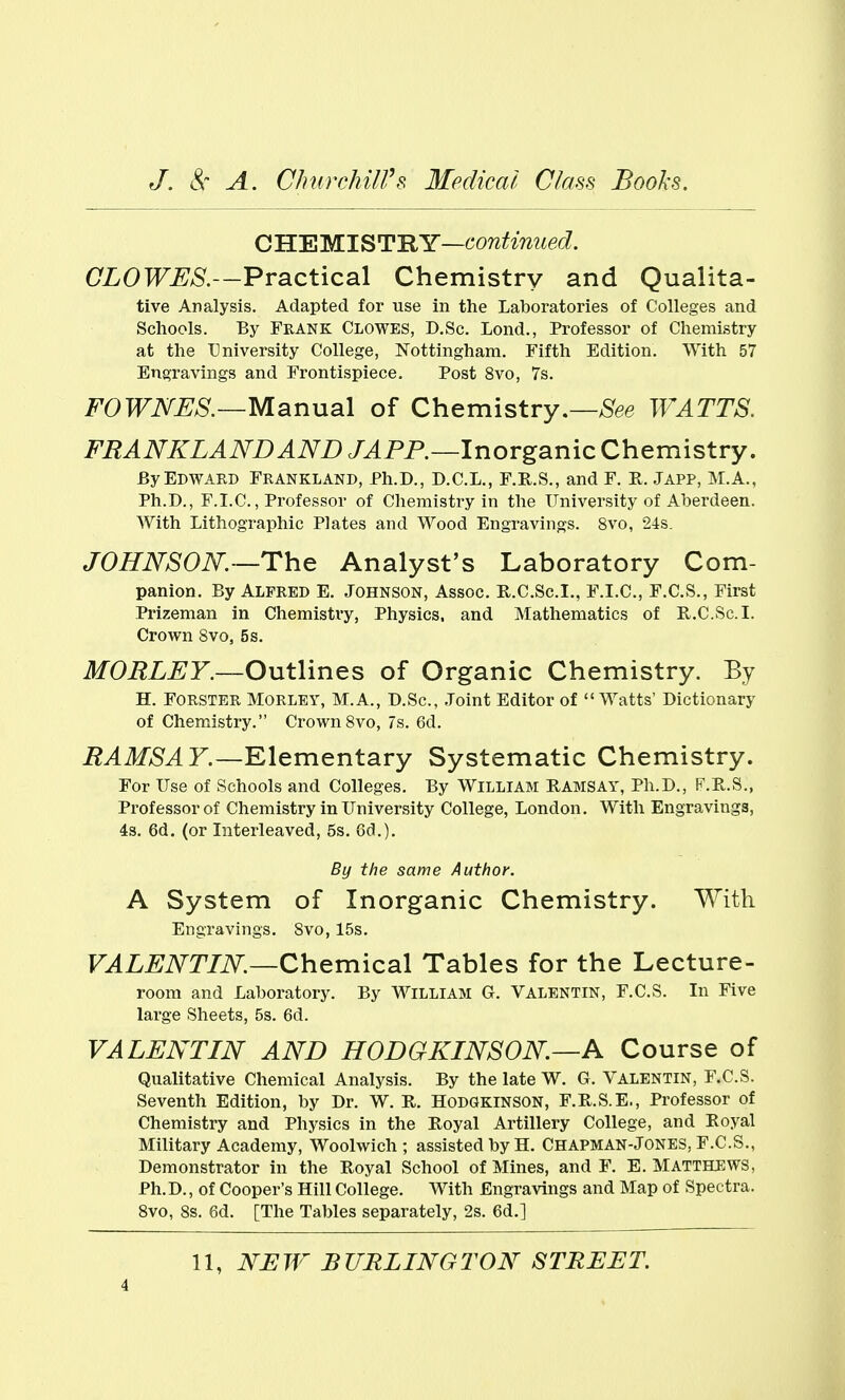 dLEMlSTHY—continued. OLOWES.—Practical Chemistry and Qualita- tive Analysis. Adapted for use in the Laboratories of Colleges and Schools. By Frank Clowes, D.Sc. Lond., Professor of Chemistry at the University College, Nottingham. Fifth Edition. With 57 Engravings and Frontispiece. Post 8vo, 7s. FOWNJSS.—Manual of Chemistry.—>Sfee WATTS. FRANKLANDAND JAP P.—Inorganic Chemistry. By Edward Frankland, Ph.D., D.C.L., F.H.S., and F. E. Japp, M.A., Ph.D., F.I.C., Professor of Chemistry in the University of Aberdeen. With Lithographic Plates and Wood Engravings. 8vo, 24s. JOHNSON.~The Analyst's Laboratory Com- panion. By ALFRED E. Johnson, Assoc. R.C.Sc.I., F.I.C., F.C.S., First Prizeman in Chemistry, Physics, and Mathematics of R.C.Sc.I. Crown 8vo, 5 s. MORLEY.—Outlines of Organic Chemistry. By H. FORSTER MORLEY, M.A., D.Sc, Joint Editor of  Watts' Dictionary of Chemistry. Crown 8vo, 7s. 6d. RAMSAY.—Elementary Systematic Chemistry. For Use of Schools and Colleges. By William Ramsay, Ph.D., F.R.S., Professor of Chemistry in University College, London. With Engravings, 4s. 6d. (or Interleaved, 5s. Gd.). By the same Author. A System of Inorganic Chemistry. With Engravings. 8vo, 15s. VALENTIN.—Chemical Tables for the Lecture- room and Laboratory. By WILLIAM G. Valentin, F.C.S. In Five lai'ge Sheets, 5s. 6d. VALENTIN AND HODGKINSON.—A Course of Qualitative Chemical Analysis. By the late W. G. Valentin, F.C.S. Seventh Edition, by Dr. W. R. Hodgkinson, F.R.S.E., Professor of Chemistry and Physics in the Royal Artillery College, and Royal Military Academy, Woolwich; assisted by H. Chapman-Jones, F.C.S., Demonstrator in the Royal School of Mines, and F. E.Matthews, Ph.D., of Cooper's Hill College. With Engravings and Map of Spectra. 8vo, 8s. 6d. [The Tables separately, 2s. 6d.] 11, NEW BURLINGTON STREET.