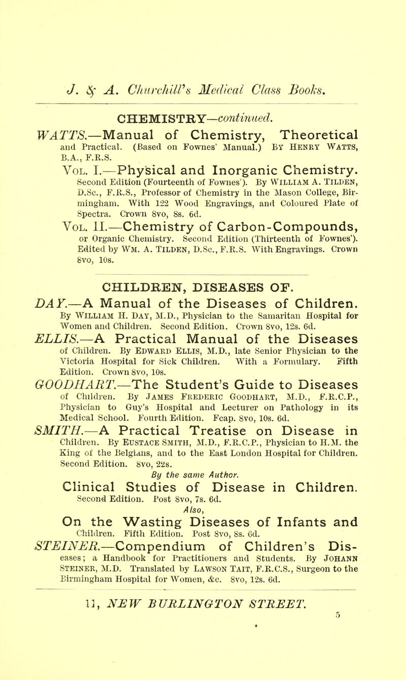 CHEMISTRY—continued, TF^Tm—Manual of Chemistry, Theoretical and Practical. (Based on Fownes' Manual.) By Henry Watts, B.A., F.R.S. Vol. I.—Physical and Inorganic Chemistry. Second Edition (Fourteenth of Fownes ). By William A. Tilden, D.Sc, F.R.S., Professor of Chemistry in the Mason College, Bir- mingham. With 122 Wood Engravings, and Coloured Plate of Spectra. Crown 8vo, 8s. 6d. Vol. 11.—Chemistry of Carbon-Compounds, or Organic Chemistry. Second Edition (Thirteenth of Fownes'). Edited by Wm. A. Tilden, D.Sc, F.R.S. With Engravings. Crown 8vo, 10s. CHILDREN, DISEASES OF. DAY.—A Manual of the Diseases of Children. By William H. Day, M.D., Physician to the Samaritan Hospital for Women and Children. Second Edition. Crown 8vo, 12s. 6d. ELLIS.—A Practical Manual of the Diseases of Children. By Edward Ellis, M.D., late Senior Physician to the Victoria Hospital for Sick Children. With a Formulary. Fifth Edition. Crown 8vo, 10s. GOODHAET.—The Student's Guide to Diseases of Children. By James Frederic Goodhart, M.D., F.R.C.P., Physician to Guy's Hospital and Lecturer on Pathology in its Medical School. Fourth Edition. Fcap. Svo, 10s. 6d. SMITH.—A Practical Treatise on Disease in Children. By Eustace Smith, M.D., F.R.C.P., Physician to H.M. the King of the Belgians, and to the East London Hospital for Children. Second Edition. Svo, 22s. By the same Author. Clinical Studies of Disease in Children. Second Edition. Post Svo, 7s. 6d. Also, On the Wasting Diseases of Infants and Children. Fifth Edition. Post Svo, Ss. 6d. ^r^/iV^^i^.—Compendium of Children's Dis- eases; a Handbook for Practitioners and Students. By JOHANN Steiner, M.D. Translated by Lawson Tait, F.H.C.S., Surgeon to the Birmingham Hospital for Women, &c. Svo, 12s. 6d. 1], NEW BURLINGTON STREET.
