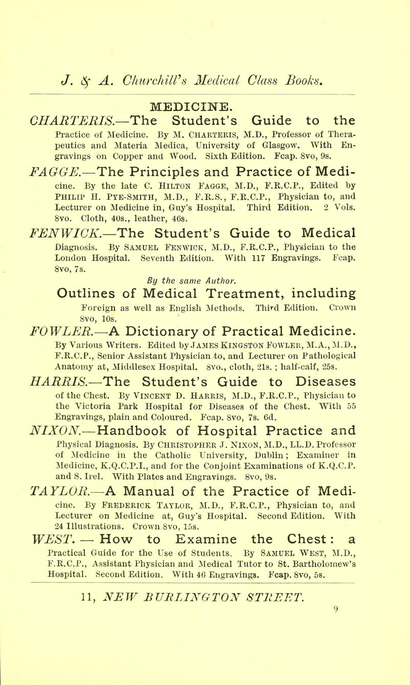 MEDICINE. CHARTEEIS.—The Student's Guide to the Practice of Medicine. By M. Charteris, M.D., Professor of Thera- peutics and Materia Medica, University of Glasgow. With En- gravings on Copper and Wood. Sixth Edition. Fcap. 8vo, 9s. FAGGE.—The Principles and Practice of Medi- cine. By the late C. Hilton Fagge, M.D., F.R.C.P., Edited by Philip H. Pye-Smith, M.D., F.R.S., F.R.C.P., Physician to, and Lecturer on Medicine in, Guy's Hospital. Third Edition. 2 Vols. 8vo. Cloth, 40s., leather, 46s. FENWICK.—The Student's Guide to Medical Diagnosis. By Samuel Fenwick, M.D., F.R.C.P., Physician to the London Hospital. Seventh Edition. With 117 Engravings. Fcap. 8vo, 7s. By the same Author. Outlines of Medical Treatment, including Foreign as well as English Methods. Third Edition. Crown Svo, 10s. FOWLER.—A Dictionary of Practical Medicine. By Various Writers. Edited by James Kingston Fowler, M.A., M.D., F.R.C.P., Senior Assistant Physician to, and Lecturer on Pathological Anatomy at, Middlesex Hospital. 8vo., cloth, 218. ; half-calf, 25s. HARRIS.—The Student's Guide to Diseases of the Chest. By Vincent D. Harris, M.D., F.R.C.P., Physician to the Victoria Park Hospital for Diseases of the Chest. With 55 Engravings, plain and Coloured. Fcap. Svo, 7s. 6d. iV^/JTOiV^.—Handbook of Hospital Practice and Physical Diagnosis. By Christopher J. Nixon, M.D., LL.D. Professor of Medicine in the Catholic University, Dublin; Examiner in Medicine, K.Q.C.P.I., and for the Conjoint Examinations of K.Q.C.P. and S. Irel. With Plates and Engravings. Svo, 9s. TAYLOR.—A Manual of the Practice of Medi- cine. By Frederick Taylor, M.D., F.R.C.P., Physician to, and Lecturer on Medicine at, Guy's Hospital. Second Edition. With 24 Illustrations. Crown Svo, 15s. WEST. — How to Examine the Chest: a Practical Guide for the Use of Students. By Samuel West, M.D., F.R.C.P., Assistant Physician and Medical Tutor to St. Bartholomew's Hospital. Second Edition. With 46 Engravings. Fcap. Svo, 5s. ]1, NEW BURLINGTON STREET.