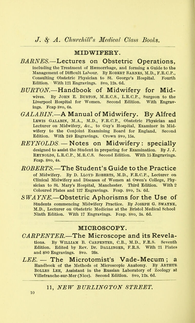 MIDWIFERY. BARNES.—Lectures on Obstetric Operations, including the Treatment of Haemorrhage, and forming a Guide to the Management of Difficult Labour. By Robert Barnes, M.D., F.R.C.P., Consulting Obstetric Physician to St. George's Hospital. Fourth Edition. With 121 Engravings. 8vo, 12s. 6d. BURTON.—Handbook of Midwifery for Mid- wives. By John E. Burton, M.R.C.S., L.R.C.P., Surgeon to the Liverpool Hospital for Women. Second Edition. With Engrav- ings. Fcap 8vo, 6s. GALABIN—A Manual of Midwifery. By Alfred Lewis Galabin, M.A., M.D., F.R.C.P,, Obstetric Physician and Lecturer on Midwifery, &c,, to Guy's Hospital, Examiner in Mid- wifery to the Conjoint Examining Board for England. Second Edition. With 249 Engravings. Crown 8vo, 15s. REYNOLDS—Notes on Midwifery: specially designed to assist the Student in preparing for Examination. By J. J. Reynolds, L.R.C.P., M.R.C.S. Second Edition. With 15 Engravings. Fcap. Svo, 4s. ROBERTS.—The Student's Guide to the Practice of Midwifery. By D. Lloyd Roberts, M.D., F.R.C.P., Lecturer on Clinical Midwifery and Diseases of Women at Owen's College, Phy- sician to St. Mary's Hospital, Manchester. Third Edition. With 2 Coloured Plates and 127 Engravings. Fcap. Svo, 7s. 6d. SWAYNE.—Obstetric Aphorisms for the Use of students commencing Midwifery Practice. By Joseph G. Swayne> M.D., Lecturer on Obstetric Medicine at the Bristol Medical School Ninth Edition. With 17 Engravings. Fcap. Svo, 3s. 6d. MICBOSCOPY. CARPENTER.—The Microscope and its Revela- tions. By William B. Carpenter, C.B., M.D., F.R.S. Seventh Edition. Edited by Rev. Dr. Dallinger, F.R.S. With 21 Plates and 890 Engravings. Svo. 26s. LEE. — The Microtomist's Vade-Mecum; a Handbook of the Methods ot Microscopic Anatomy. By Arthur BOLLES Lee, Assistant in the Russian Laboratory of Zoology at Villefranche-sur-Mer (Nice). Second Edition. Svo, 12s. 6d. 11, NEW BURLINGTON STREET.