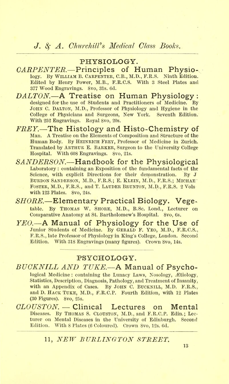 PHYSIOLOGY. CARPENTER.—¥v'\nci^\QS of Human Physio- logy. By William B. Carpenter, C.B., M.D., F.R.S. Ninth Edition. Edited by Henry Power, M.B., F.R.C.S. With 3 Steel Plates and 377 Wood Engravings. 8vo, 31s. 6d. DALTON.—A Treatise on Human Physiology : designed for the use of Students and Practitioners of Medicine. By John C. Dalton, M.D., Professor of Physiology and Hygiene in the College of Physicians and Surgeons, New York. Seventh Edition. With 252 Engravings. Royal 8vo, 20s. FREY.—ThQ Histology and Histo-Chemistry of Man. A Treatise on the Elements of Composition and Structure of the Human Body. By Heinrich Frey, Professor of Medicine in Zurich. Translated by Arthur E. Barker, Surgeon to the University College Hospital. With 608 Engravings. Svo, 21s. SANDERSON.—tldindhooVL for the Physiological Laboratory : containing an Exposition of the fundamental facts of the Science, with explicit Directions for their demonstration. By J Burdon Sanderson, M.D., F.R.S.; E. Klein, M.D., F.R.S.; Michae Foster, M.D., F.R.S., and T. Lauder Brunton, M.D., F.R.S. 2 Vols with 123 Plates. 8vo, 24s. ^^Oi?^.—Elementary Practical Biology. Vege> table. By THOMAS W. Shore, M.D., B.Sc, Lond., Lecturer on Comparative Anatomy at St. Bartholomew's Hospital. 8vo, 6s, YEO.—A Manual of Physiology for the Use of Junior Students of Medicine. By Gerald F. Yeo, M.D., F.R.C.S., F.R.S., late Professor of Physiology in King's College, London. Second Edition. With 318 Engravings (many figures). Crown Svo, 14s. PSYCHOLOGY. BUCKNILL AND TUKE.—A Manual of Psycho- logical Medicine : containing the Lunacy Laws, Nosology, J^tiology, Statistics, Description, Diagnosis, Pathology, and Treatment of Insanity, with an Appendix of Cases. By John C. Bucknill, M.D. F.R.S., and D. Hack Tuke, M.D., F.R.C.P. Fourth Edition, with 12 Plates (30 Figures). 8vo, 25s. GLOUSTON. — Clinical Lectures on Mental Diseases. By Thomas S. Clouston, M.D., and F.R.C.P. Edin.; Lec- tiirer on Mental Diseases in the University of Edinburgh. Second Edition. With 8 Plates (6 Coloured). Crown Svo, 12s. 6d. 11, NEW BURLINGTON STREET,