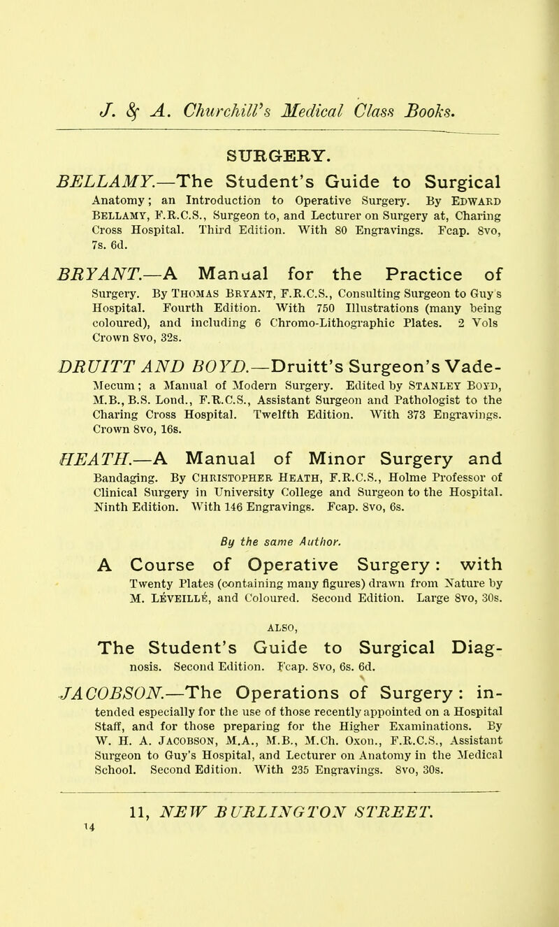 SURGERY. BELLAMY.—The Student's Guide to Surgical Anatomy; an Introduction to Operative Surgery. By Edward Bellamy, F.R.C.S., Surgeon to, and Lecturer on Surgery at, Charing Cross Hospital. Third Edition. With 80 Engravings. Fcap. 8vo, 7s. 6d. BRYANT.—A Manual for the Practice of Surgery. By Thomas Bryant, F.R.C.S., Consulting Surgeon to Guy s Hospital. Fourth Edition. With 750 Illustrations (many being coloured), and including 6 Chromo-Lithographic Plates. 2 Vols Crown Svo, 32s. DRUITT AND i503^Z).—Druitt's Surgeon's Vade- Mecum; a Manual of Modern Surgery. Edited by Stanley Boyd, M.B.,B.S. Lond., F.Tl.C.S., Assistant Surgeon and Pathologist to the Charing Cross Hospital. Twelfth Edition. With 373 Engravings. Crown Svo, 16s. HEATH.—A Manual of Minor Surgery and Bandaging. By Christopher Heath, F.R.C.S., Holme Professor of Clinical Surgery in University College and Surgeon to the Hospital. Ninth Edition. With 146 Engravings. Fcap. Svo, 6s. By the same Author. A Course of Operative Surgery: with Twenty Plates (containing many figures) drawn from Nature by M. Leveill^, and Coloured. Second Edition. Large Svo, 30s. ALSO, The Student's Guide to Surgical Diag- nosis. Second Edition. Fcap. Svo, 6s. 6d. JACOBSON.—ThQ Operations of Surgery: in- tended especially for the use of those recently appointed on a Hospital Staff, and for those preparing for the Higher Examinations. By W. H. A. Jacobson, M.A., M.B., M.Ch. Oxon., F.R.C.S., Assistant Surgeon to Guy's Hospital, and Lecturer on Anatomy in the Medical School. Second Edition. With 235 Engravings. Svo, 30s.