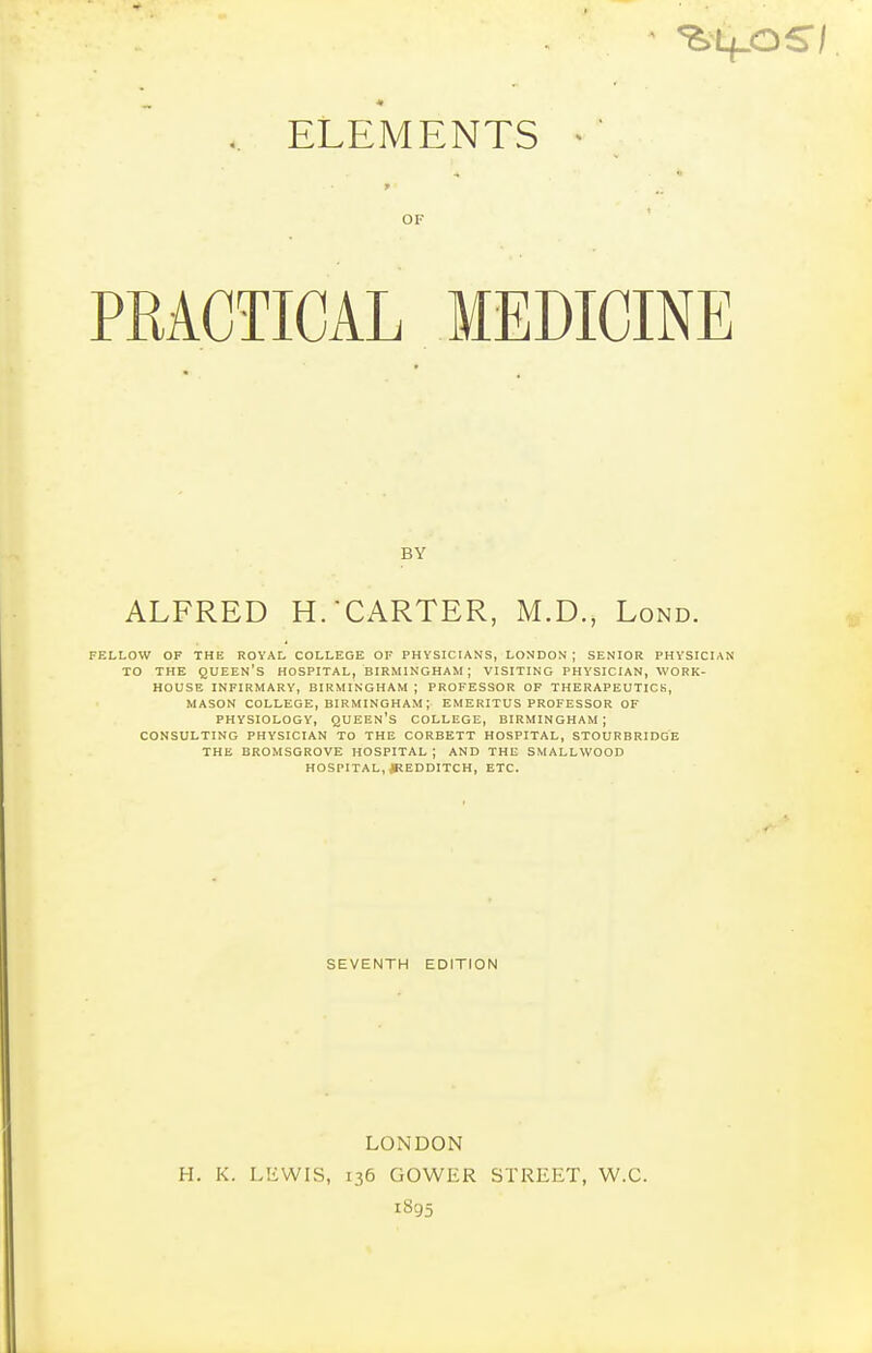 .. ELEMENTS ^' OF PRACTICAL MEDICINE BY ALFRED H. CARTER, M.D., Lond. FELLOW OF THE ROYAL COLLEGE OF PHYSICIANS, LONDON ; SENIOR PHYSICIAN TO THE queen's HOSPITAL, BIRMINGHAM ; VISITING PHYSICIAN, WORK- HOUSE INFIRMARY, BIRMINGHAM ; PROFESSOR OF THERAPEUTICS, MASON COLLEGE, BIRMINGHAM ; EMERITUS PROFESSOR OF PHYSIOLOGY, queen's COLLEGE, BIRMINGHAM ; CONSULTING PHYSICIAN TO THE CORBETT HOSPITAL, STOURBRIDGE THE BROMSQROVE HOSPITAL ; AND THE SMALLWOOD HOSPITAL, JREDDITCH, ETC. SEVENTH EDITION LONDON H. K. LEWIS, 136 GOWER STREET, W.C. 1895