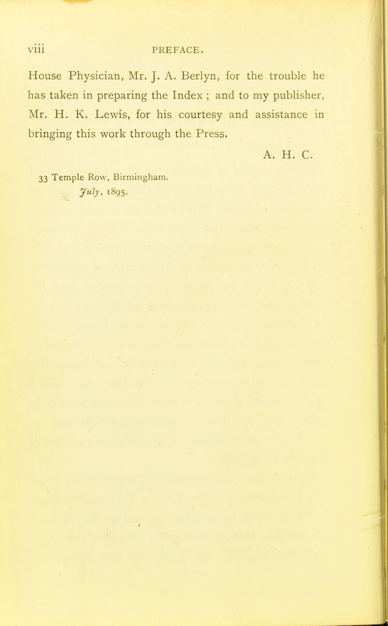 Vlll PREFACE. House Physician, Mr. J. A. Berlyn, for the trouble he has taken in preparing the Index ; and to my publisher, Mr. H. K. Lewis, for his courtesy and assistance in bringing this work through the Press. A. H. C. 33 Temple Row, Birmingham. 1895.