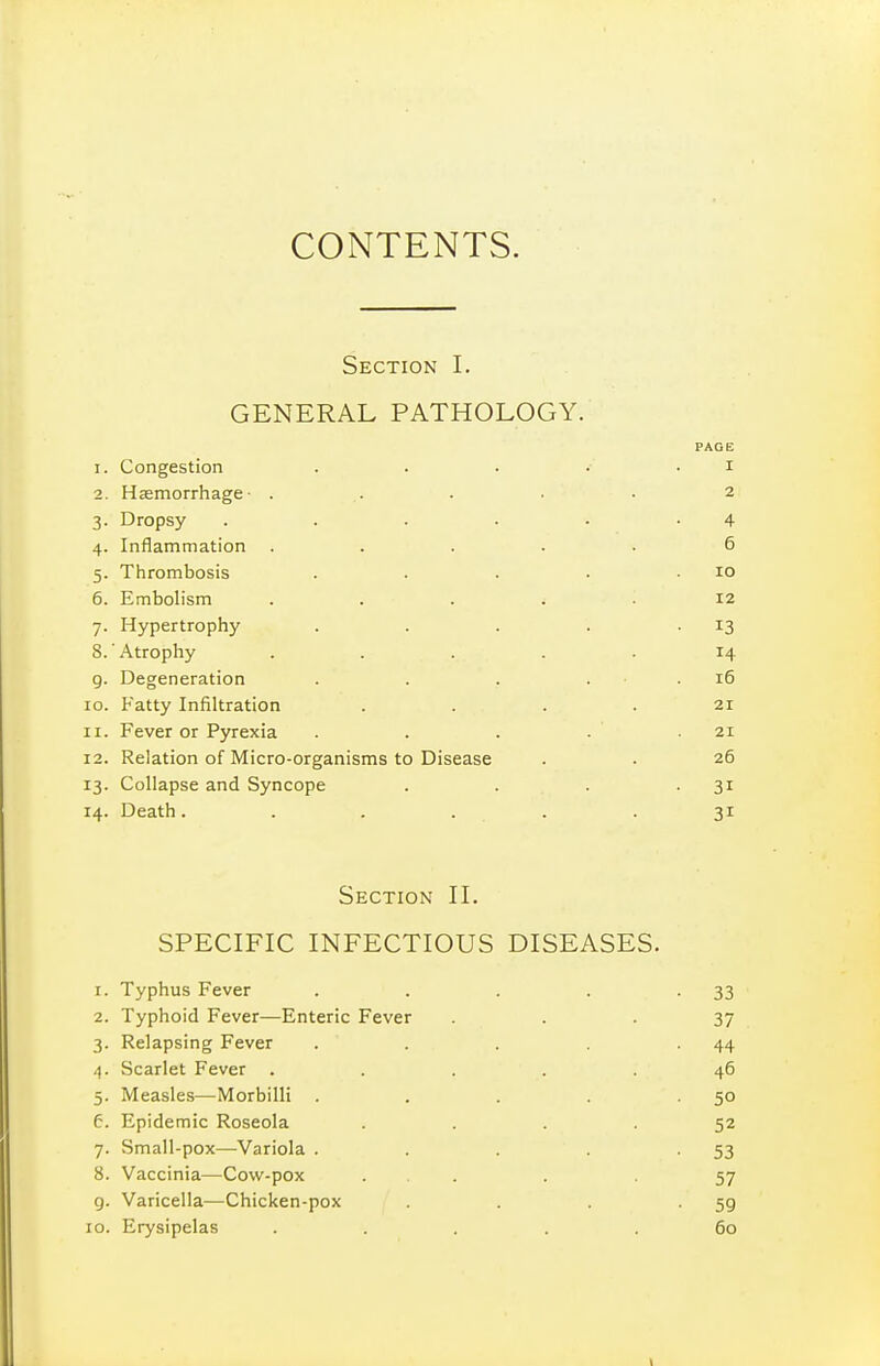 CONTENTS. Section I. GENERAL PATHOLOGY. PAGE 1. Congestion . . . . • i 2. Haemorrhage- . . . . • 2 3. Dropsy . . . • • -4 4. Inflammation ..... 6 5. Thrombosis . . . . .10 6. Embolism ..... 12 7. Hypertrophy . . . . -13 8. Atrophy ..... 14 g. Degeneration . . . . ■ . 16 10. Fatty Infiltration . . . . 21 11. Fever or Pyrexia . . . . .21 12. Relation of Micro-organisms to Disease . . 26 13. Collapse and Syncope . . . -31 14. Death. ..... 31 Section H. SPECIFIC INFECTIOUS DISEASES. 1. Typhus Fever . . . . -33 2. Typhoid Fever—Enteric Fever ... 37 3. Relapsing Fever . . . -44 4. Scarlet Fever ..... 46 5. Measles—Morbilli . . . . -50 6. Epidemic Roseola .... 52 7. Small-pox—Variola . . . . -53 8. Vaccinia—Cow-pox ... . 57 g. Varicella—Chicken-pox . . -59 10. Erysipelas ..... 60 \