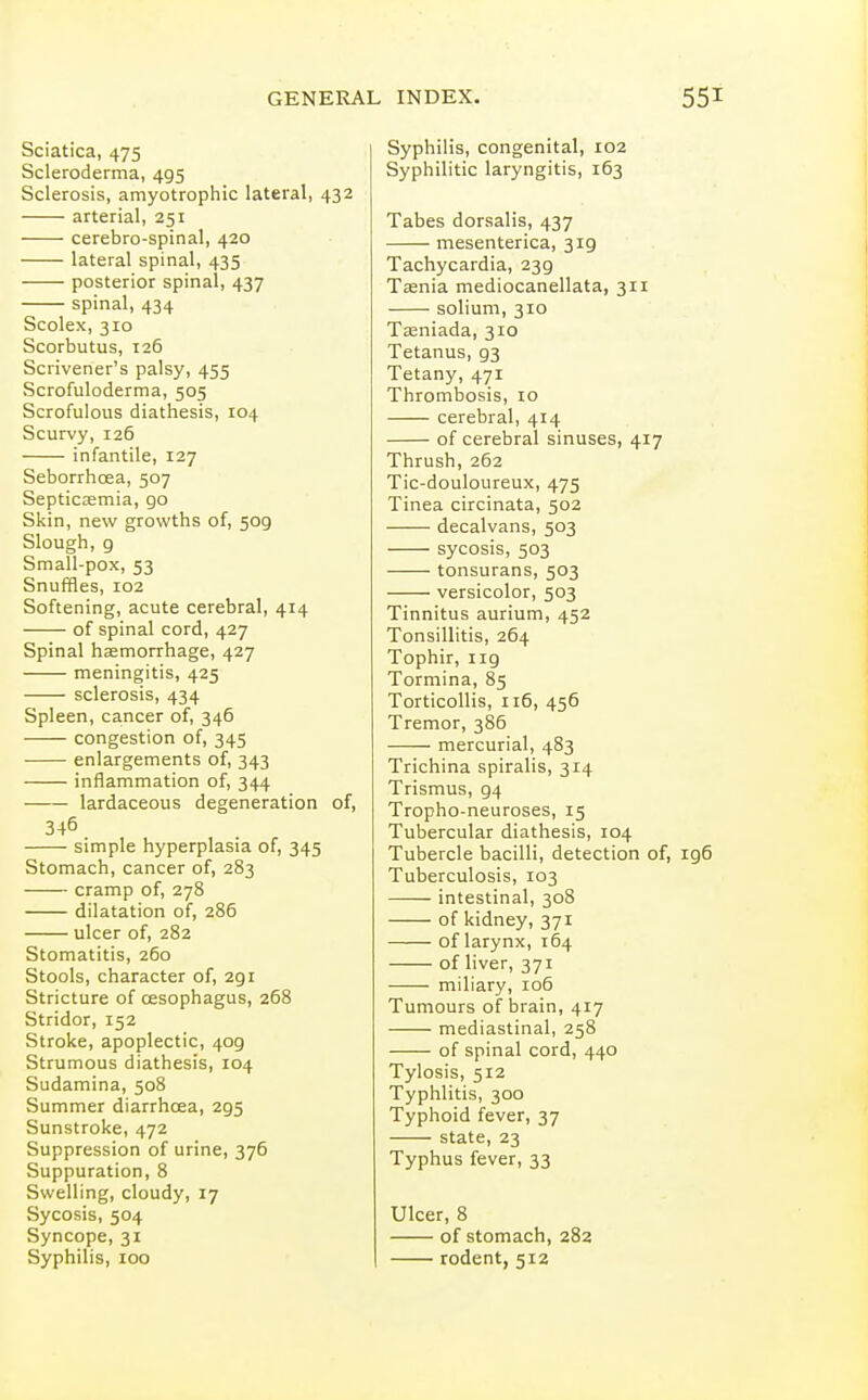 Sciatica, 475 Scleroderma, 495 Sclerosis, amyotrophic lateral, 432 arterial, 251 cerebro-spinal, 420 lateral spinal, 435 posterior spinal, 437 spinal, 434 Scolex, 310 Scorbutus, 126 Scrivener's palsy, 455 Scrofuloderma, 505 Scrofulous diathesis, 104 Scurvy, 126 infantile, 127 Seborrhcea, 507 Septicaemia, go Skin, new growths of, 509 Slough, 9 Small-pox, 53 Snuffles, 102 Softening, acute cerebral, 414 of spinal cord, 427 Spinal haemorrhage, 427 meningitis, 425 sclerosis, 434 Spleen, cancer of, 346 congestion of, 345 enlargements of, 343 inflammation of, 344 lardaceous degeneration of, 346 simple hyperplasia of, 345 Stomach, cancer of, 283 cramp of, 278 dilatation of, 286 ulcer of, 282 Stomatitis, 260 Stools, character of, 291 Stricture of oesophagus, 268 Stridor, 152 Stroke, apoplectic, 409 Strumous diathesis, 104 Sudamina, 508 Summer diarrhoea, 295 Sunstroke, 472 Suppression of urine, 376 Suppuration, 8 Swelling, cloudy, 17 Sycosis, 504 Syncope, 31 Syphilis, 100 Syphilis, congenital, 102 Syphilitic laryngitis, 163 Tabes dorsalis, 437 mesenterica, 319 Tachycardia, 239 Taenia mediocanellata, 311 solium, 310 Tseniada, 310 Tetanus, 93 Tetany, 471 Thrombosis, 10 cerebral, 414 of cerebral sinuses, 417 Thrush, 262 Tic-douloureux, 475 Tinea circinata, 502 decalvans, 503 sycosis, 503 tonsurans, 503 versicolor, 503 Tinnitus aurium, 452 Tonsillitis, 264 Tophir, 119 Tormina, 85 Torticollis, 116, 456 Tremor, 386 mercurial, 483 Trichina spiralis, 314 Trismus, 94 Tropho-neuroses, 15 Tubercular diathesis, 104 Tubercle bacilli, detection of, 196 Tuberculosis, 103 intestinal, 308 of kidney, 371 of larynx, 164 of liver, 371 miliary, 106 Tumours of brain, 417 mediastinal, 258 of spinal cord, 440 Tylosis, 512 Typhlitis, 300 Typhoid fever, 37 state, 23 Typhus fever, 33 Ulcer, 8 of stomach, 282 rodent, 512