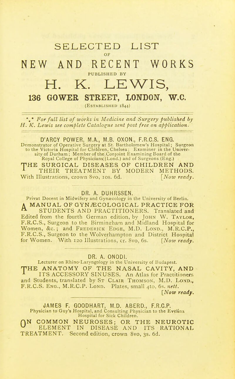 SEI.ECTED LIST OF NEW AND RECENT WORKS PUBLISHED BY H. K. LEWIS, 136 GOWEE STREET, LONDON, W.C. (Established 1844) %• For full list of works in Medicine and Surgery published by H. K. Lewis see complete Catalogue sent post free on application. D'ARCY POWER, M.A., M.B. OXON., F.R.C.S. ENG. Demonstrator of Operative Surgery at St. Bartholomew's Hospital; Surgeon to the Victoria Hospital for Children, Chelsea; Examiner in the Univer- sity of Durham ; Member of the'Conjoint Examining Board of the Royal College of Physicians;(Lond.) and of Surgeons (Eng.) THE SURGICAL DISEASES OF CHILDREN AND THEIR TREATMENT BY MODERN METHODS. With Illustrations, crown 8vo, los. 6d. \_Noiv ready. DR. A. DUHRSSEN. Privat Docent in Midwifery and Gynaecology in the University of Berlin. A MANUAL OF GYNECOLOGICAL PRACTICE FOR STUDENTS AND PRACTITIONERS. Translated and Edited from the fourth German edition, by John W. Taylor, F.R.C.S., Surgeon to the Birmingham and Midland Hospital for Women, &c.; and Frederick Edge, M.D. Lond., M.R.C.P,, F.R.C.S., Surgeon to the Wolverhampton and District Hospital for Women. With 120 Illustrations, cr. Svo, 6s. [Noiv ready. DR. A. ONODI. Lecturer on Rhino-Laryngology in the University of Budapest. 'THE ANATOMY OF THE NASAL CAVITY, AND ^ ITS ACCESSORY SINUSES. An Atlas for Practitioners and Students, translated by St Clair Thomson, M.D. Lond., F.R.C.S. Eng., M.R.C.P. Lond. Plates, small 410, 6s. nett. [Now ready. JAMES F. GOODHART, M.D. ABERD., F.R.C.P. Physician to Guy's Hospital, and Consulting Physician to the Evelina Hospital for Sick Children. r\N COMMON NEUROSES; OR THE NEUROTIC ^ ELEMENT IN DISEASE AND ITS RATIONAL TREATMENT. Second edition, crown Svo, 3s. 6d.