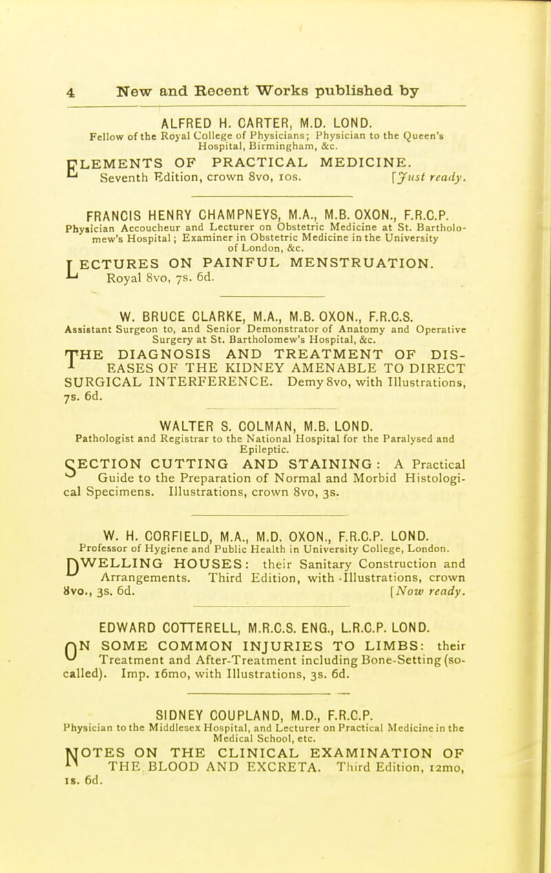 E ALFRED H. CARTER, M.D. LOND. Fellow of the Royal College of Physicians; Physician to the Queen's Hospital, Birmingham, &c. LEMENTS OF PRACTICAL MEDICINE. Seventh Edition, crown 8vo, los. {^ust ready. FRANCIS HENRY CHAMPNEYS, M.A., M.B. OXON., F.R.C.P. Csician Accoucheur and Lecturer on Obstetric Medicine at 5 Physician Accoucheur and Lecturer on Obstetric Medicine at St. Bartholo- mew's Hospital J Examiner in Obstetric Medicine in the University of London, &c. [ ECTURES ON PAINFUL MENSTRUATION. Royal 8vo, ys. 6d. W. BRUCE CLARKE, M.A., M.B. OXON., F.R.C.S. Assistant Surgeon to, and Senior Demonstrator of Anatomy and Operative Surgery at St. Bartholomew's Hospital, &c. THE DIAGNOSIS AND TREATMENT OF DIS- EASES OF THE KIDNEY AMENABLE TO DIRECT SURGICAL INTERFERENCE. Demy 8vo, with Illustrations, 7s. 6d. WALTER S. COLMAN, M.B. LOND. Pathologist and Registrar to the National Hospital for the Paralysed and Epileptic. CECTION CUTTING AND STAINING : A Practical Guide to the Preparation of Normal and Morbid Histologi- cal Specimens. Illustrations, crown Svo, 3s. W. H. CORFIELD, M.A., M.D. OXON., F.R.C.P. LOND. Professor of Hygiene and Public Health in University College, London. rjWELLING HOUSES: their Sanitary Construction and ^ Arrangements. Third Edition, with -Illustrations, crown 8vo., 3s. 6d. [Now ready. EDWARD COTTERELL, M.R.C.S. ENG., L.R.C.P. LOND. AN SOME COMMON INJURIES TO LIMBS: their Treatment and After-Treatment including Bone-Setting (so- called). Imp. i6mo, with Illustrations, 3s. 6d. SIDNEY COUPLAND, M.D., F.R.C.P. Physician to the Middlesex Hospital, and Lecturer on Practical Medicine in the Medical School, etc. MOTES ON THE CLINICAL EXAMINATION OF THE BLOOD AND EXCRETA. Third Edition, lamo, IS. 6d.