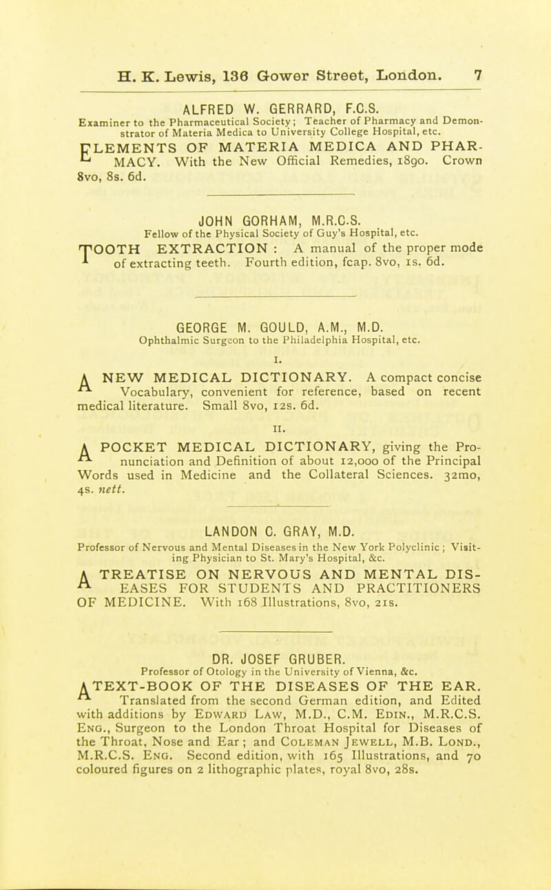 ALFRED W. GERRARD, F.C.S. Examiner to the Pharmaceutical Society; Teacher of Pharmacy and Demon- strator of Materia Medica to University College Hospital, etc. ELEMENTS OF MATERIA MEDICA AND PHAR- ^ MACY. With the New Official Remedies, i8go. Crown 8vo, 8s. 6d. JOHN GORHAM, M.R.CS. Fellow of the Physical Society of Guy's Hospital, etc. OOTH EXTRACTION : A manual of the proper mode of extracting teeth. Fourth edition, fcap. 8vo, is. 6d. GEORGE M. GOULD, A.M., M.D. Ophthalmic Surgeon to the Philadelphia Hospital, etc. I. A NEW MEDICAL DICTIONARY. A compact concise  Vocabulary, convenient for reference, based on recent medical literature. Small Svo, I2S. 6d. II. A POCKET MEDICAL DICTIONARY, giving the Pro- nunciation and Definition of about 12,000 of the Principal Words used in Medicine and the Collateral Sciences. 32mo, 4s. nett. LANDON C. GRAY, M.D. Professor of Nervous and Mental Diseases in the New York Polyclinic ; Visit- ing Physician to St. Mary's Hospital, &c. A TREATISE ON NERVOUS AND MENTAL DIS- EASES FOR STUDENTS AND PRACTITIONERS OF MEDICINE. With 168 Illustrations, 8vo, 21s. DR. JOSEF GRUBER. Professor of Otology in the University of Vienna, &c. ATEXT-BOOK OF THE DISEASES OF THE EAR. Translated from the second German edition, and Edited with additions by Edward Law, M.D., CM. Edin., M.R.CS. Eng., Surgeon to the London Throat Hospital for Diseases of the Throat, Nose and Ear; and Coleman Jewell, M.B. Lond., M.R.CS. Eng. Second edition, with 165 Illustrations, and 70 coloured figures on 2 lithographic plates, royal Svo, 28s.