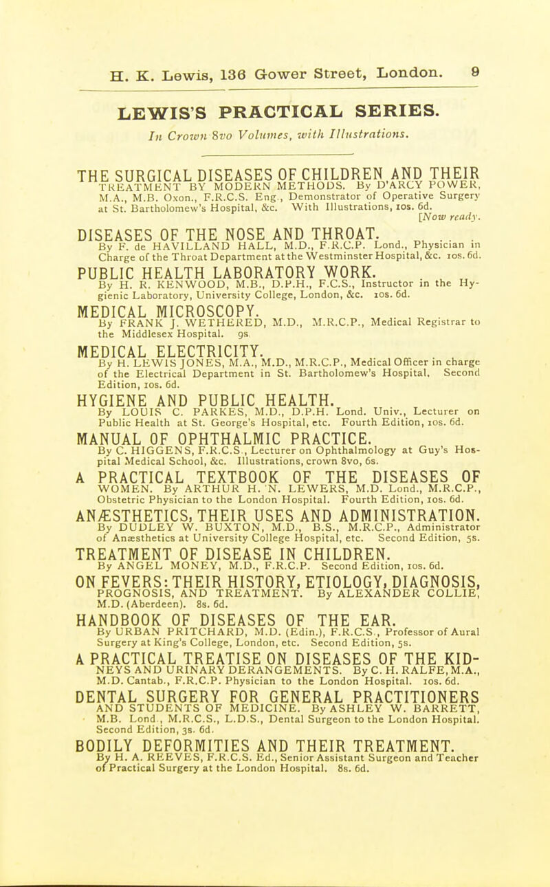 LEWIS'S PRACTICAL SERIES. In Crown 8vo Volumes, with Ilhistrations. THE SURGICAL DISEASES OF CHILDREN AND THEIR TKEATNIKNT BY MODERN METHODS. By D'ARCY POWER, M.A., M.B. Oxon., F.R.C.S. Eng., Demonstrator of Operative Surgery at St. Bartholomew's Hospital, &c. With Illustrations, los. 6d. [Now ready. DISEASES OF THE NOSE AND THROAT. ^ .... By F. de HAVILLAND HALL, M.D., F.R.C.P. Lond., Physician in Charge of the Throat Department at the Westminster Hospital, &c. los. 6d. PUBLIC HEALTH LABORATORY WORK. . ^ ^ By H. R. KENWOOD, M.B., D.P.H., F.C.S., Instructor jn the Hy- gienic Laboratory, University College, London, &c. los. 6d. MEDICAL MICROSCOPY. , . , „ . By FRANK J. WETHEKED, M.D., M.R.C.P., Medical Registrar to the Middlesex Hospital, gs MEDICAL ELECTRICITY. . ^ By H. LEWIS JONES, M.A., M.D., M.R.C.P., Medical Officer in charge of the Electrical Department in St. Bartholomew's Hospital. Second Edition, los. 6d. HYGIENE AND PUBLIC HEALTH. By LOUIS C. PARKES, M.D., D.P.H. Lond. Univ., Lecturer on Public Health at St. George's Hospital, etc. Fourth Edition, los. fid. MANUAL OF OPHTHALMIC PRACTICE. By C. HIGGENS, F.R.C.S , Lecturer on Ophthalmology at Guy's Hos- pital Medical School, &c. Illustrations, crown 8vo, 6s. A PRACTICAL TEXTBOOK OF THE DISEASES OF WOMEN. By ARTHUR H. N. LEWERS, M.D. Lond., M.R.C.P., Obstetric Physician to the London Hospital. Fourth Edition, los. fid. ANAESTHETICS, THEIR USES AND ADMINISTRATION. By DUDLEY W. BUXTON, M.D., B.S., M.R.C.P., Administrator of Anaesthetics at University College Hospital, etc. Second Edition, 5s. TREATMENT OF DISEASE IN CHILDREN. By ANGEL MONEY, M.D., F.R.C.P. Second Edition, los. 6d. ON FEVERS: THEIR HISTORY, ETIOLOGY, DIAGNOSIS, PROGNOSIS, AND TREATMENT. By ALEXANDER COLLIE, M.D. (Aberdeen). 8s. 6d. HANDBOOK OF DISEASES OF THE EAR. By URBAN PRITCHARD, M.D. (Edin.), F.R.C.S., Professor of Aural Surgery at King's College, London, etc. Second Edition, 5s. A PRACTICAL TREATISE ON DISEASES OF THE KID- NEYS AND URINARY DERANGEMENTS. By C. H. RALFE,M.A., M.D.Cantab., F.R.C.P. Physician to the London Hospital. los. fid. DENTAL SURGERY FOR GENERAL PRACTITIONERS AND STUDENTS OF MEDICINE. By ASHLEY W. BARRETT, M.B. Lond , M.R.C.S., L.D.S., Dental Surgeon to the London Hospital. Second Edition, 3s. fid. BODILY DEFORMITIES AND THEIR TREATMENT. Bv H. A. REEVES, F.R.C.S. Ed., Senior Assistant Surgeon and Teacher of Practical Surgery at the London Hospital. 8s. fid.