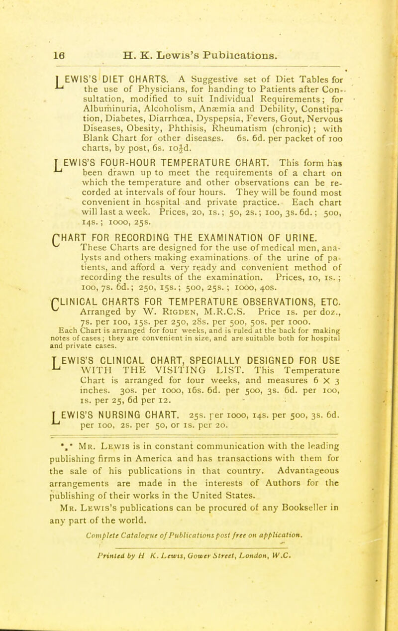 I EWIS'S DIET CHARTS. A Suggestive set of Diet Tables for the use of Physicians, for handing to Patients after Con-- sultation, modified to suit Individual Requirements; for Alburhinuria, Alcoholism, Anaemia and Debility, Constipa- tion, Diabetes, Diarrhoea. Dyspepsia, Fevers, Gout, Nervous Diseases, Obesity, Phthisis, Rheumatism (chronic); with Blank Chart for other diseases. 6s. 6d. per packet of loo charts, by post, 6s. lojd. T EWIS'S FOUR-HOUR TEMPERATURE CHART. This form has been drawn up to meet the requirements of a chart on which the temperature and other observations can be re- corded at intervals of four hours. They will be found most convenient in hospital and private practice. Each chart will last a week. Prices, 20, is.; 50, 2s.; 100, 3s. 6d.; 500, 14s.; 1000, 25s. PHART FOR RECORDING THE EXAMINATION OF URINE. ^ These Charts are designed for the use of medical men, ana- lysts and others making examinations of the urine of pa- tients, and afford a very ready and convenient method of recording the results of the examination. Prices, 10, is.; 100, 7s. 6d.; 250, 15s.; 500, 25s. ; 1000, 40s. rUNICAL CHARTS FOR TEMPERATURE OBSERVATIONS, ETC ^ Arranged by W. Rigden, M.R.C.S. Price is. per doz., 7s. per 100, 15s. per 250, 28s. per 500, 50s. per 1000. Each Chart is arranged for four weeks, and is ruled at the back for making notes of cases ; they are convenient in size, and are suitable both for hospital and private cases. T EWIS'S CLINICAL CHART, SPECIALLY DESIGNED FOR USE ^ WITH THE VISITING LIST. This Temperature Chart is arranged for lour weeks, and measures 6x3 inches. 30s. per 1000, i6s. 6d. per 500, 3s. 6d. per 100, IS. per 25, 6d per 12. [ EWIS'S NURSING CHART. 25s. per 1000, 14s. per 500, 3s. 6d. per 100, 2S. per 50, or is. per 20. *,* Mr. Lewis is in constant communication with the leading publishing firms in America and has transactions with them for the sale of his publications in that country. Advantageous arrangements are made in the interests of Authors for the publishing of their works in the United States. Mr. Lewis's publications can be procured of any Bookseller in any part of the world. Complete Catalogue of Publications post free on application. Printed by H K. Lewis, Gower Street, London, W.C.