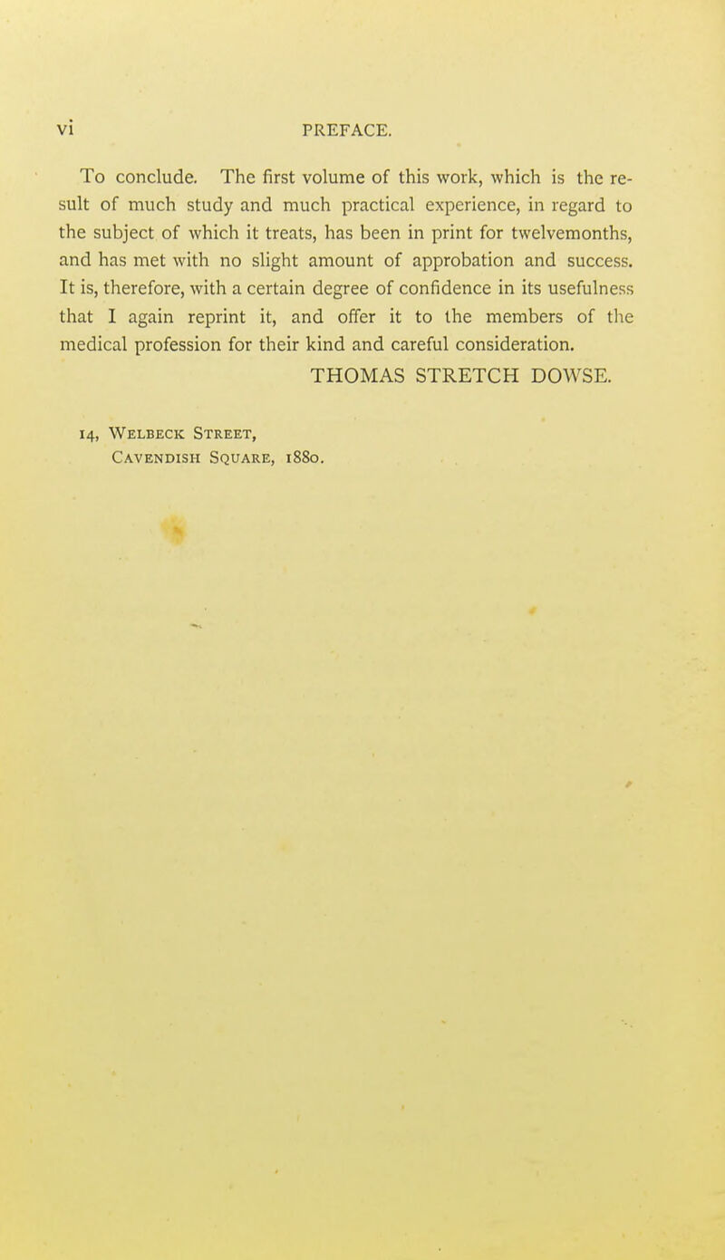 To conclude. The first volume of this work, which is the re- sult of much study and much practical experience, in regard to the subject of which it treats, has been in print for twelvemonths, and has met with no slight amount of approbation and success. It is, therefore, with a certain degree of confidence in its usefulness that I again reprint it, and offer it to the members of tlie medical profession for their kind and careful consideration. THOMAS STRETCH DOWSE. 14, Welbeck Street, Cavendish Square, 1880.