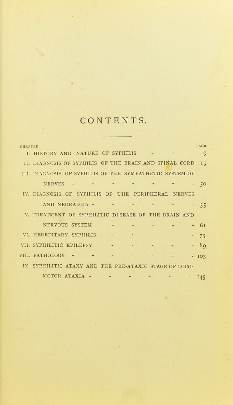 CONTENTS. CHAPTER PAGB I. HISTORY AND NATURE OF SYPHILIS - - 9 II. DIAGNOSIS OF SYPHILIS OF THE BRAIN AND SPINAL CORD 19 in. DIAGNOSIS OF SYPHILIS OF THE SYMPATHETIC SYSTEM OF NERVES - - - - - - - 50 IV. DIAGNOSIS OF SYPHILIS OF THE PERIPHERAL NERVES AND NEURALGIA - - - - -  SS V. TREATMENT OF SYPHILITIC DISEASE OF THE BRAIN AND NERVOUS SYSTEM - - - . . Ct VI. HEREDITARY SYPHILIS - - - - 75 VII. SYPHILITIC EPILEPSY - - - - - 89 VIII. PATHOLOGY •• - - - - - - I03 IX. SYPHILITIC ATAXY AND THE PRE-ATAXIC STAGE OF LOCO- MOTOR ATAXIA - - - - - - lAZ