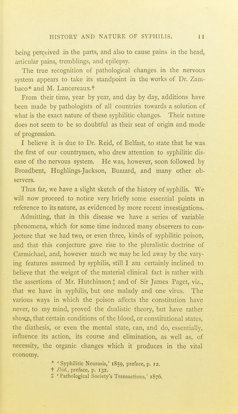 being perceived in the parts, and also to cause pains in the head, articular pains, tremblings, and epilepsy. The true recognition of pathological changes in the nervous system appears to take its standpoint in the works of Dr. Zam- baco* and M. Lancereaux.t From their time, year by year, and day by day, additions have been made by pathologists of all countries towards a solution of what is the exact nature of these syphilitic changes. Their nature does not seem to be so doubtful as their seat of origin and mode of progression. I believe it is due to Dr. Reid, of Belfast, to state that he was the first of our countrymen, who drew attention to syphilitic dis- ease of the nervous system. He was, however, soon followed by Broadbent, Hughlings-Jackson, Buzzard, and many other ob- servers. Thus far, we have a slight sketch of the history of syphilis. We will now proceed to notice very briefly some essential points m reference to its nature, as evidenced by more recent investigations. Admitting, that in this disease we have a series of variable phenomena, which for some time induced many observers to con- jecture that we had two, or even three, kinds of syphilitic poison, and that this conjecture gave rise to the pluralistic doctrine of Carmichael, and, however much we may be led away by the vary- ing features assumed by syphilis, still I am certainly inclined to believe that the weignt of the material clinical fact is rather with the assertions of Mr. Hutchinson J and of Sir James Paget, viz., that we have in syphilis, but one malady and one virus. The various ways in which the poison affects the constitution have never, to my mind, proved the dualistic theory, but have rather sho^Aoi, that certain conditions of the blood, or constitutional states, the diathesis, or even the mental state, can, and do, essentially, influence its action, its course and elimination, as well as, of necessity, the organic changes which it produces in the vital economy. '* ' Syphilitic Neurosis,' 1859, preface, p. 12. t Ibid., preface, p. 132. I 'Pathological Society's Transactions,' 1876.