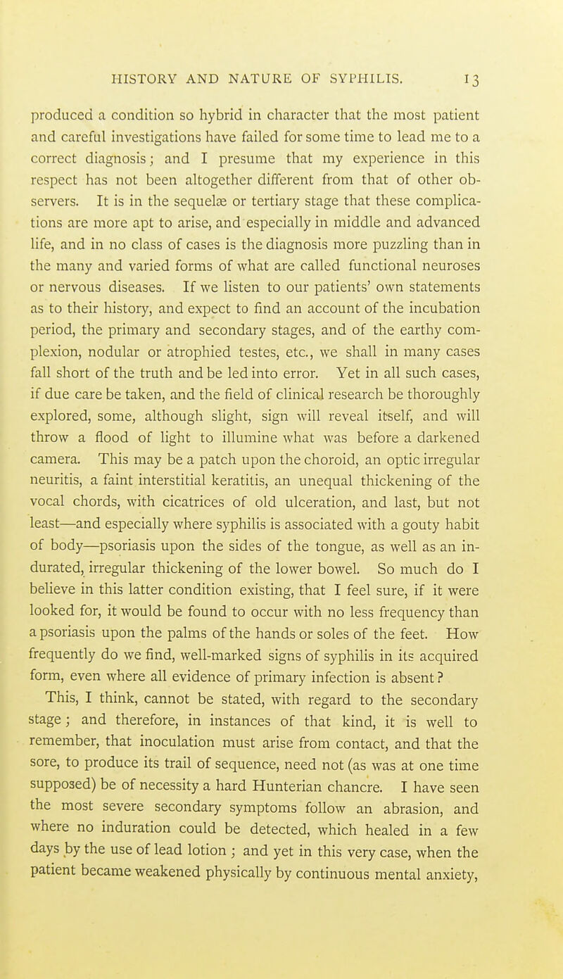 produced a condition so hybrid in character that the most patient and careful investigations have failed for some time to lead me to a correct diagnosis; and I presume that my experience in this respect has not been altogether different from that of other ob- servers. It is in the sequelce or tertiary stage that these complica- tions are more apt to arise, and especially in middle and advanced life, and in no class of cases is the diagnosis more puzzling than in the many and varied forms of what are called functional neuroses or nervous diseases. If we listen to our patients' own statements as to their history, and expect to find an account of the incubation period, the primary and secondary stages, and of the earthy com- plexion, nodular or atrophied testes, etc., we shall in many cases fall short of the truth and be led into error. Yet in all such cases, if due care be taken, and the field of clinical research be thoroughly explored, some, although slight, sign will reveal itself, and will throw a flood of light to illumine what was before a darkened camera. This may be a patch upon the choroid, an optic irregular neuritis, a faint interstitial keratitis, an unequal thickening of the vocal chords, with cicatrices of old ulceration, and last, but not least—and especially where syphilis is associated with a gouty habit of body—psoriasis upon the sides of the tongue, as well as an in- durated, irregular thickening of the lower bowel. So much do I beUeve in this latter condition existing, that I feel sure, if it were looked for, it would be found to occur with no less frequency than a psoriasis upon the palms of the hands or soles of the feet. How frequently do we find, well-marked signs of syphilis in its acquired form, even where all evidence of primary infection is absent ? This, I think, cannot be stated, with regard to the secondary stage; and therefore, in instances of that kind, it is well to remember, that inoculation must arise from contact, and that the sore, to produce its trail of sequence, need not (as was at one time supposed) be of necessity a hard Hunterian chancre. I have seen the most severe secondary symptoms follow an abrasion, and where no induration could be detected, which healed in a few days by the use of lead lotion ; and yet in this very case, when the patient became weakened physically by continuous mental anxiety,