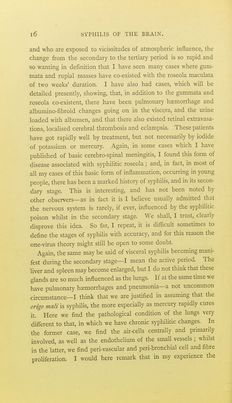 and who are exposed to vicissitudes of atmospheric influence, the change from the secondary to the tertiary period is so rapid and so wanting in definition that I have seen many cases where gum- mata and rupial masses have co-existed with the roseola maculata of two weeks' duration. I have also had cases, which will be detailed presently, showing, that, in addition to the gummata and roseola co-existent, there have been pulmonary haemorrhage and albumino-fibroid changes going on in the viscera, and the urine loaded with albumen, and that there also existed retinal extravasa- tions, localised cerebral thrombosis and eclampsia. These patients have got rapidly well by treatment, but not necessarily by iodide of potassium or mercury. Again, in some cases which I have published of basic cerebro-spinal meningitis, I found this form of disease associated with syphilitic roseola; and, in fact, in most of all my cases of this basic form of inflammation, occurring in young people, there has been a marked history of syphilis, and in its secon- dary stage. This is interesting, and has not been noted by other observers—as in fact it is I believe usually admitted that the nervous system is rarely, if ever, influenced by the syphilitic poison whilst in the secondary stage. We shall, I trust, clearly disprove this idea. So far, I repeat, it is difficult sometimes to define the stages of syphilis with accuracy, and for this reason the one-virus theory might still be open to some doubt. Again, the same may be said of visceral syphilis becoming mani- fest during the secondary stage—I mean the active period. The liver and spleen may become enlarged, but I do not think that these glands are so much influenced as the lungs. If at the same time we have pulmonary htemorrhages and pneumonia—a not uncommon circumstance—I think that we are justified in assuming that the origo malt is syphilis, the more especially as mercury rapidly cures it. Here we find the pathological condition of the lungs very different to that, in which we have chronic syphilitic changes. In the former case, we find the air-cells centrally and primarily involved, as well as the endothelium of the small vessels; whilst in the latter, we find peri-vascular and peri-bronchial cell and fibre proliferation. I would here remark that in my experience the