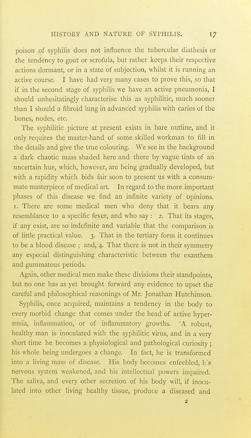 poison of syphilis does not influence the tubercular diathesis or the tendency to gout or scrofula, but rather keeps their respective actions dormant, or in a state of subjection, whilst it is running an active course. I have had very many cases to prove this, so that if in the second stage of syphilis we have an active pneumonia, I should unhesitatingly characterise this as syphilitic, much sooner than I should a fibroid lung in advanced syphilis with caries of the bones, nodes, etc. The syphilitic picture at present exists in bare outline, and it only requires the master-hand of some skilled workman to fill in the details and give the true colouring. We see in the background a dark chaotic mass shaded here and there by vague tints of an uncertain hue, which, however, are being gradually developed, but with a rapidity which bids fair soon to present us with a consum- mate masterpiece of medical art. In regard to the more important phases of this disease we find an infinite variety of opinions. I. There are some medical men who deny that it bears any resemblance to a specific fever, and who say : 2. That its stages, if any exist, are so indefinite and variable that the comparison is of little practical value. 3. That in the tertiary form it continues to be a blood disease ; and, 4. That there is not in their symmetry any especial distinguishing characteristic between the exanthem and gummatous periods. Again, other medical men make these divisions their standpoints, but no one has as yet brought forward any evidence to upset the careful and philosophical reasonings of Mr. Jonathan Hutchinson. Syphilis, once acquired, maintains a tendency in the body to every morbid change that comes under the head of active hyper- semia, inflammation, or of inflammatory growths. A robust, healthy man is inoculated with the syphilitic virus, and in a very short time he becomes a physiological and pathological curiosity j his whole being undergoes a change. In fact, he is transformed into a living mass of disease. His body becomes enfeebled, h's nervous system weakened, and his intellectual powers impaired. The saliva, and every other secretion of his body will, if inocu- lated into other living healthy tissue, produce a diseased and 2
