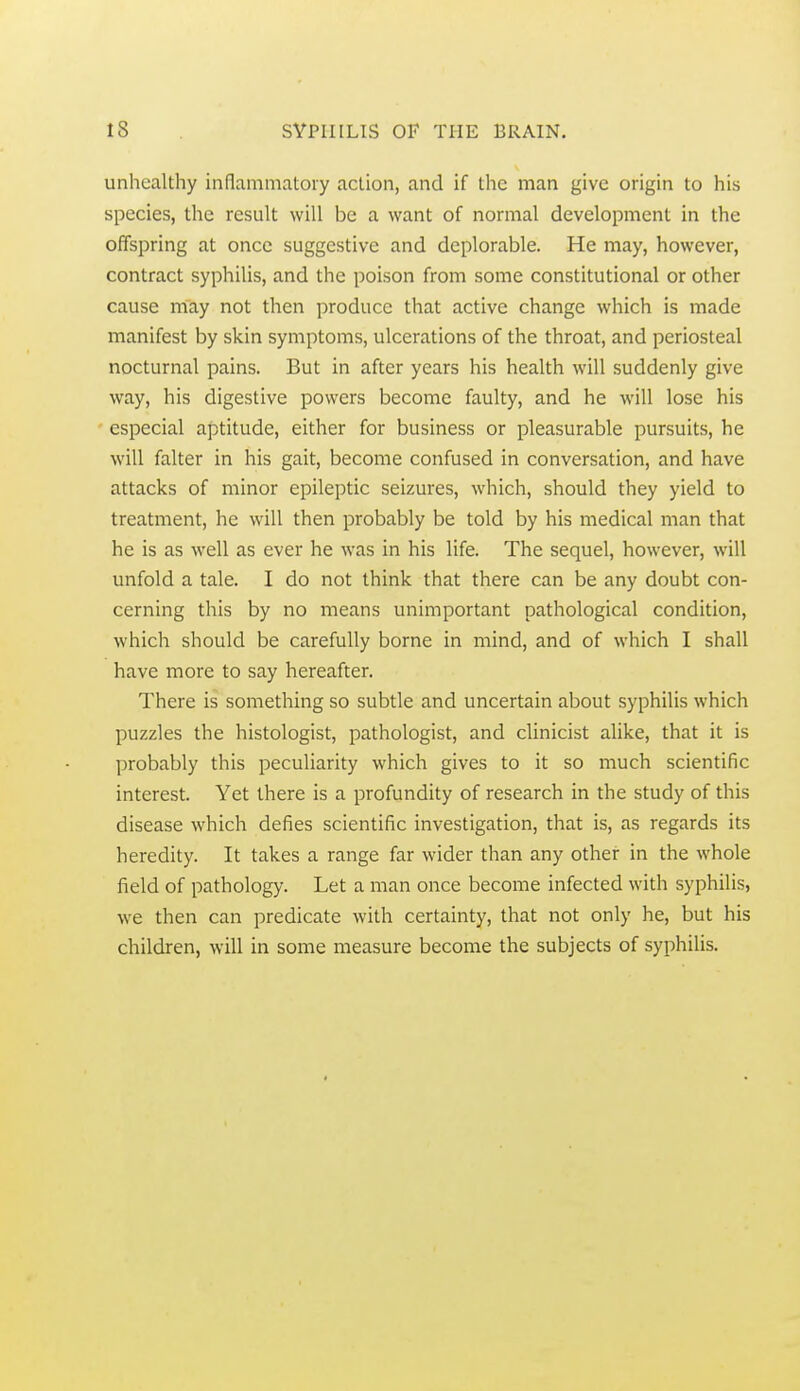 unhealthy inflammatoiy action, and if the man give origin to his species, the result will be a want of normal development in the offspring at once suggestive and deplorable. He may, however, contract syphilis, and the poison from some constitutional or other cause m~ay not then produce that active change which is made manifest by skin symptoms, ulcerations of the throat, and periosteal nocturnal pains. But in after years his health will suddenly give way, his digestive powers become faulty, and he will lose his especial aptitude, either for business or pleasurable pursuits, he will falter in his gait, become confused in conversation, and have attacks of minor epileptic seizures, which, should they yield to treatment, he will then probably be told by his medical man that he is as well as ever he was in his life. The sequel, however, will unfold a tale. I do not think that there can be any doubt con- cerning this by no means unimportant pathological condition, which should be carefully borne in mind, and of which I shall have more to say hereafter. There is something so subtle and uncertain about syphilis which puzzles the histologist, pathologist, and clinicist alike, that it is probably this peculiarity which gives to it so much scientific interest. Yet there is a profundity of research in the study of this disease which defies scientific investigation, that is, as regards its heredity. It takes a range far wider than any other in the whole field of pathology. Let a man once become infected with syphilis, we then can predicate with certainty, that not only he, but his children, will in some measure become the subjects of syphilis.