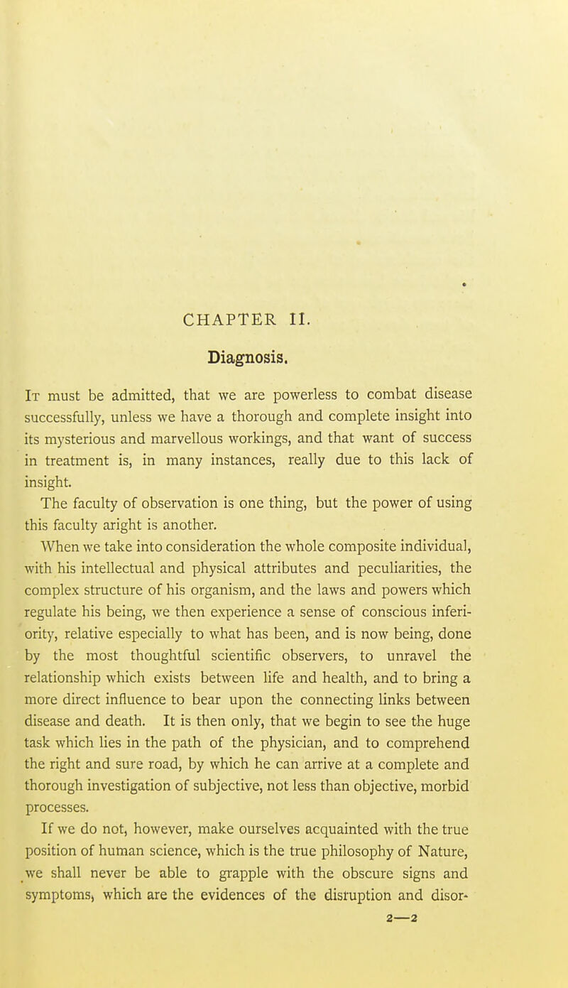 CHAPTER II. Diagnosis. It must be admitted, that we are powerless to combat disease successfully, unless we have a thorough and complete insight into its mysterious and marvellous workings, and that want of success in treatment is, in many instances, really due to this lack of insight. The faculty of observation is one thing, but the power of using this faculty aright is another. When we take into consideration the whole composite individual, with his intellectual and physical attributes and peculiarities, the complex structure of his organism, and the laws and powers which regulate his being, we then experience a sense of conscious inferi- ority, relative especially to what has been, and is now being, done by the most thoughtful scientific observers, to unravel the relationship which exists between life and health, and to bring a more direct influence to bear upon the connecting links between disease and death. It is then only, that we begin to see the huge task which lies in the path of the physician, and to comprehend the right and sure road, by which he can arrive at a complete and thorough investigation of subjective, not less than objective, morbid processes. If we do not, however, make ourselves acquainted with the true position of human science, which is the true philosophy of Nature, we shall never be able to gi-apple with the obscure signs and symptoms, which are the evidences of the disruption and disor- 2—2