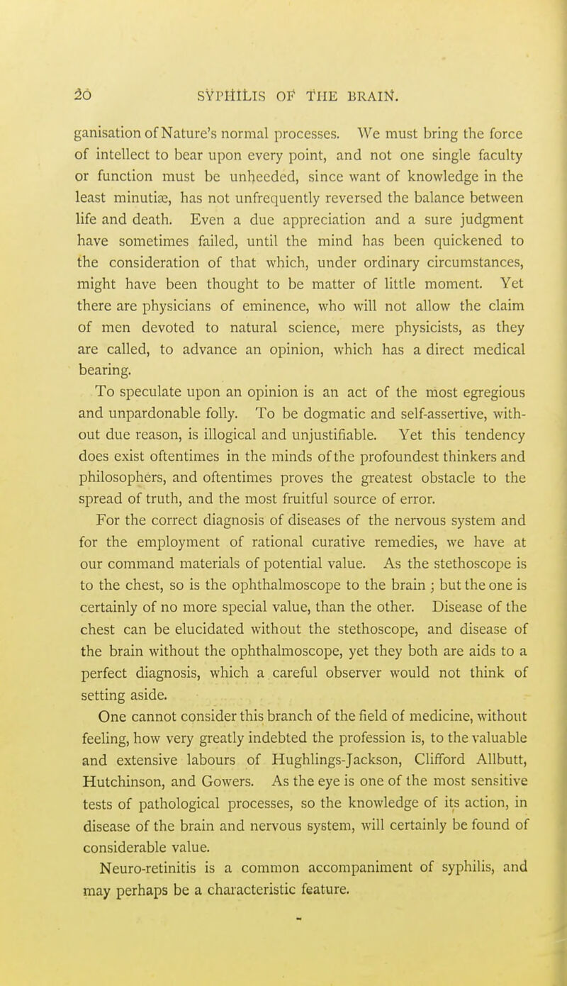 ganisation of Nature's normal processes. We must bring the force of intellect to bear upon every point, and not one single faculty or function must be unheeded, since want of knowledge in the least minutiae, has not unfrequently reversed the balance between life and death. Even a due appreciation and a sure judgment have sometimes failed, until the mind has been quickened to the consideration of that which, under ordinary circumstances, might have been thought to be matter of little moment. Yet there are physicians of eminence, who will not allow the claim of men devoted to natural science, mere physicists, as they are called, to advance an opinion, which has a direct medical bearing. To speculate upon an opinion is an act of the most egregious and unpardonable folly. To be dogmatic and self-assertive, with- out due reason, is illogical and unjustifiable. Yet this tendency does exist oftentimes in the minds of the profoundest thinkers and philosophers, and oftentimes proves the greatest obstacle to the spread of truth, and the most fruitful source of error. For the correct diagnosis of diseases of the nervous system and for the employment of rational curative remedies, we have at our command materials of potential value. As the stethoscope is to the chest, so is the ophthalmoscope to the brain ; but the one is certainly of no more special value, than the other. Disease of the chest can be elucidated without the stethoscope, and disease of the brain without the ophthalmoscope, yet they both are aids to a perfect diagnosis, which a careful observer would not think of setting aside. One cannot consider this branch of the field of medicine, without feeling, how very greatly indebted the profession is, to the valuable and extensive labours of Hughlings-Jackson, Clifford Allbutt, Hutchinson, and Gowers. As the eye is one of the most sensitive tests of pathological processes, so the knowledge of its action, in disease of the brain and nervous system, will certainly be found of considerable value. Neuro-retinitis is a common accompaniment of syphilis, and may perhaps be a characteristic feature.