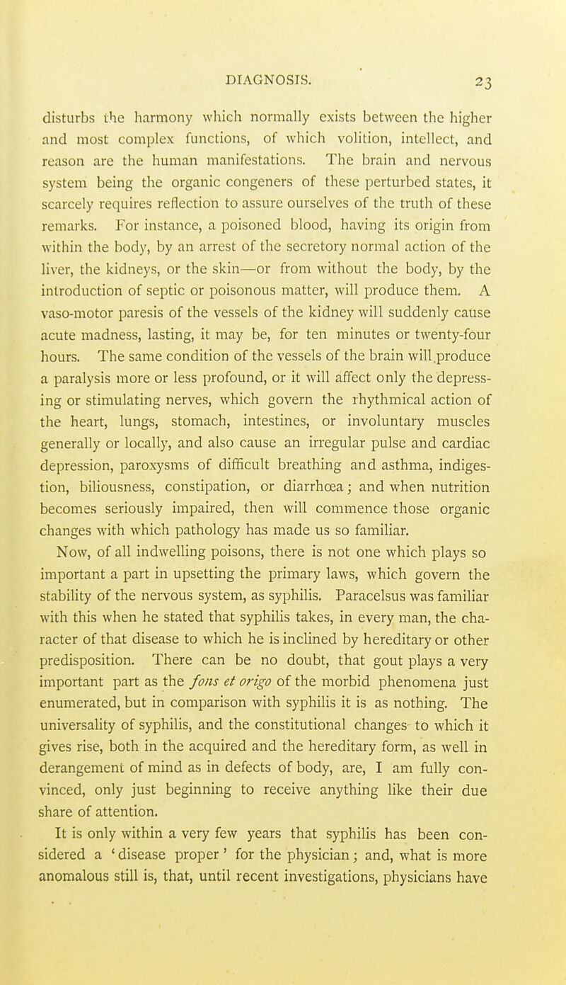 disturbs the harmony which normally exists between the higher and most complex functions, of which volition, intellect, and reason are the human manifestations. The brain and nervous system being the organic congeners of these perturbed states, it scarcely requires reflection to assure ourselves of the truth of these remarks. For instance, a poisoned blood, having its origin from within the body, by an arrest of the secretory normal action of the liver, the kidneys, or the skin—or from without the body, by the introduction of septic or poisonous matter, will produce them. A vaso-motor paresis of the vessels of the kidney will suddenly cause acute madness, lasting, it may be, for ten minutes or twenty-four hours. The same condition of the vessels of the brain will .produce a paralysis more or less profound, or it will affect only the depress- ing or stimulating nerves, which govern the rhythmical action of the heart, lungs, stomach, intestines, or involuntary muscles generally or locally, and also cause an irregular pulse and cardiac depression, paroxysms of difficult breathing and asthma, indiges- tion, biliousness, constipation, or diarrhoea; and when nutrition becomes seriously impaired, then will commence those organic changes with which pathology has made us so familiar. Now, of all indwelling poisons, there is not one which plays so important a part in upsetting the primary laws, which govern the stability of the nervous system, as syphilis. Paracelsus was familiar with this when he stated that syphilis takes, in every man, the cha- racter of that disease to which he is inclined by hereditary or other predisposition. There can be no doubt, that gout plays a very important part as the fons et origo of the morbid phenomena just enumerated, but in comparison with syphilis it is as nothing. The universality of syphilis, and the constitutional changes to which it gives rise, both in the acquired and the hereditary form, as well in derangement of mind as in defects of body, are, I am fully con- vinced, only just beginning to receive anything like their due share of attention. It is only within a very few years that syphilis has been con- sidered a ' disease proper ' for the physician; and, what is more anomalous still is, that, until recent investigations, physicians have