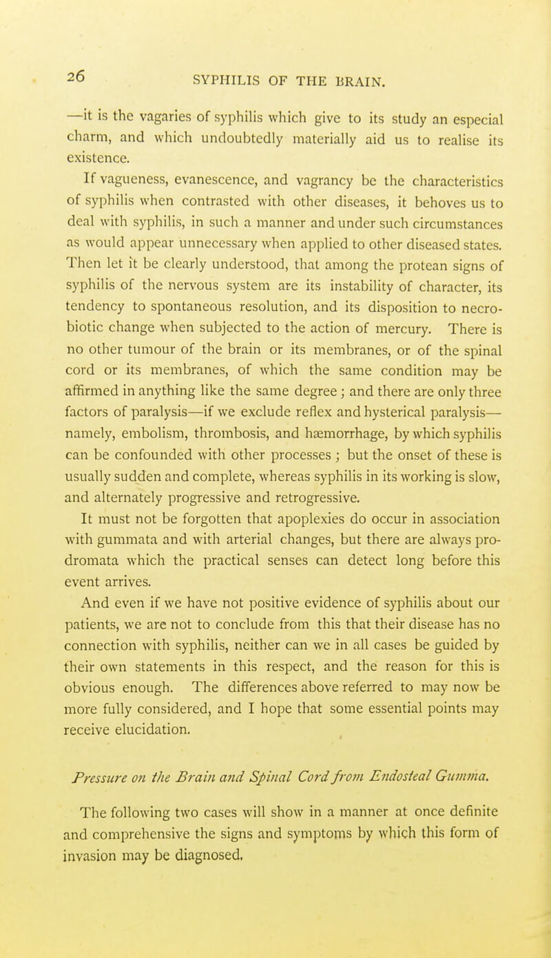 —it is the vagaries of syphilis which give to its study an especial charm, and which undoubtedly materially aid us to realise its existence. If vagueness, evanescence, and vagrancy be the characteristics of syphilis when contrasted with other diseases, it behoves us to deal with syphilis, in such a manner and under such circumstances as would appear unnecessary when applied to other diseased states. Then let it be clearly understood, that among the protean signs of syphilis of the nervous system are its instability of character, its tendency to spontaneous resolution, and its disposition to necro- biotic change when subjected to the action of mercury. There is no other tumour of the brain or its membranes, or of the spinal cord or its membranes, of which the same condition may be affirmed in anything like the same degree ; and there are only three factors of paralysis—if we exclude reflex and hysterical paralysis— namely, embolism, thrombosis, and haemorrhage, by which syphilis can be confounded with other processes ; but the onset of these is usually sudden and complete, whereas syphilis in its working is slow, and alternately progressive and retrogressive. It must not be forgotten that apoplexies do occur in association with gummata and with arterial changes, but there are always pro- dromata which the practical senses can detect long before this event arrives. And even if we have not positive evidence of syphilis about our patients, we are not to conclude from this that their disease has no connection with syphilis, neither can we in all cases be guided by their own statements in this respect, and the reason for this is obvious enough. The differences above referred to may now be more fully considered, and I hope that some essential points may receive elucidation. Pressure on the Brain and Spinal Cord from Endosteal Gumma. The following two cases will show in a manner at once definite and comprehensive the signs and symptoms by which this form of invasion may be diagnosed.