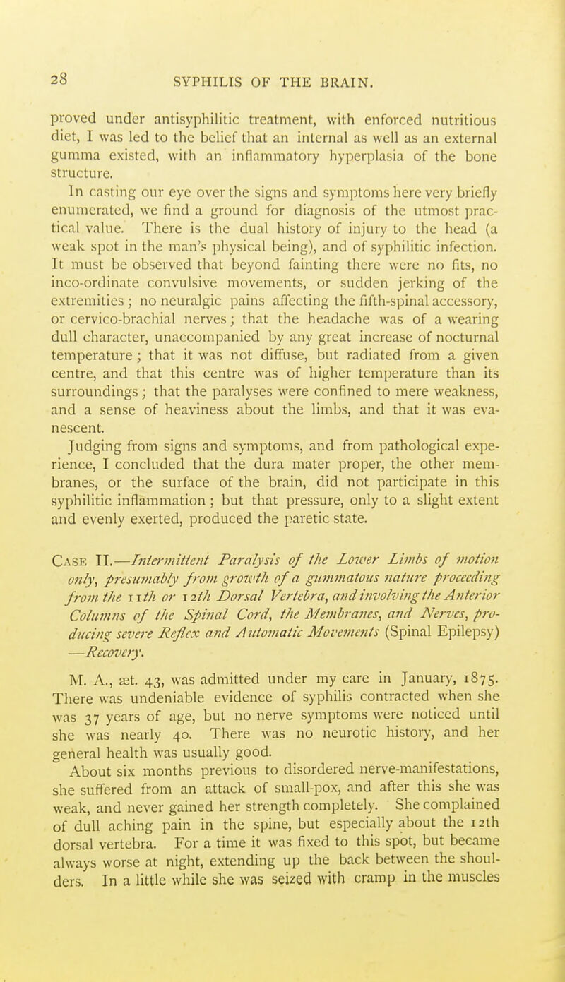 proved under antisyphilitic treatment, with enforced nutritious diet, I was led to the belief that an internal as well as an external gumma existed, with an inflammatory hyperplasia of the bone structure. In casting our eye over the signs and symptoms here very briefly enumerated, we find a ground for diagnosis of the utmost prac- tical value. There is the dual history of injury to the head (a weak spot in the man's physical being), and of syphilitic infection. It must be observed that beyond fainting there were no fits, no inco-ordinate convulsive movements, or sudden jerking of the extremities ; no neuralgic pains affecting the fifth-spinal accessory, or cervico-brachial nerves; that the headache was of a wearing dull character, unaccompanied by any great increase of nocturnal temperature ; that it was not diffuse, but radiated from a given centre, and that this centre was of higher temperature than its surroundings; that the paralyses were confined to mere weakness, and a sense of heaviness about the limbs, and that it was eva- nescent. Judging from signs and symptoms, and from pathological expe- rience, I concluded that the dura mater proper, the other mem- branes, or the surface of the brain, did not participate in this syphilitic inflammation; but that pressure, only to a slight extent and evenly exerted, produced the paretic state. Case II.—Iniermittent Paralysis of ihe Lower Limbs of motion only\ presumably from growth of a gummatous nature proceeding from the wth or 12th Dorsal Vertebra, and involving the Anterior Columns of the Spinal Cord, the Membranes, and Nerves, pro- ducing severe Reflex and Automatic Movements (Spinal Epilepsy) —Recovery. M. A., ast. 43, was admitted under my care in January, 1875. There was undeniable evidence of syphilis contracted when she was 37 years of age, but no nerve symptoms were noticed until she was nearly 40. There was no neurotic history, and her general health was usually good. About six months previous to disordered nerve-manifestations, she suffered from an attack of small-pox, and after this she was weak, and never gained her strength completely. She complained of dull aching pain in the spine, but especially about the 12th dorsal vertebra. For a time it was fixed to this spot, but became always worse at night, extending up the back between the shoul- ders. In a little while she was seized with cramp in the muscles