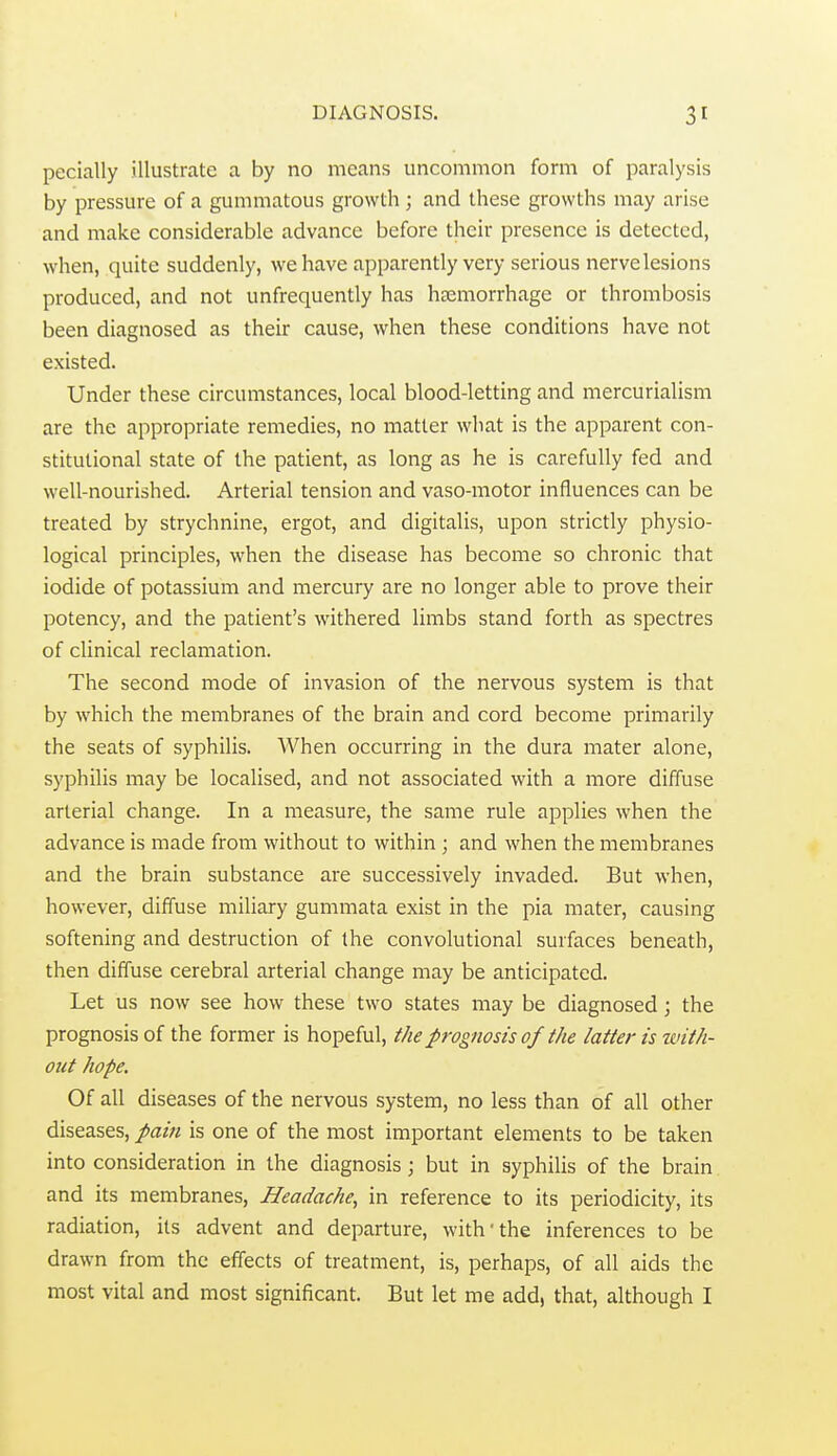 pecially illustrate a by no means uncommon form of paralysis by pressure of a gummatous growth ; and these growths may arise and make considerable advance before their presence is detected, when, quite suddenly, we have apparently very serious nerve lesions produced, and not unfrequently has haemorrhage or thrombosis been diagnosed as their cause, when these conditions have not existed. Under these circumstances, local blood-letting and mercurialism are the appropriate remedies, no matter what is the apparent con- stitutional state of the patient, as long as he is carefully fed and well-nourished. Arterial tension and vaso-motor influences can be treated by strychnine, ergot, and digitalis, upon strictly physio- logical principles, when the disease has become so chronic that iodide of potassium and mercury are no longer able to prove their potency, and the patient's withered limbs stand forth as spectres of clinical reclamation. The second mode of invasion of the nervous system is that by which the membranes of the brain and cord become primarily the seats of syphilis. When occurring in the dura mater alone, syphilis may be localised, and not associated with a more diffuse arterial change. In a measure, the same rule applies when the advance is made from without to within ; and when the membranes and the brain substance are successively invaded. But when, however, diffuse miliary gummata exist in the pia mater, causing softening and destruction of the convolutional surfaces beneath, then diffuse cerebral arterial change may be anticipated. Let us now see how these two states may be diagnosed; the prognosis of the former is hopeful, the prognosis of the latter is ivith- out hope. Of all diseases of the nervous system, no less than of all other diseases, pain is one of the most important elements to be taken into consideration in the diagnosis; but in syphilis of the brain and its membranes. Headache^ in reference to its periodicity, its radiation, its advent and departure, with'the inferences to be drawn from the effects of treatment, is, perhaps, of all aids the most vital and most significant. But let me add, that, although I