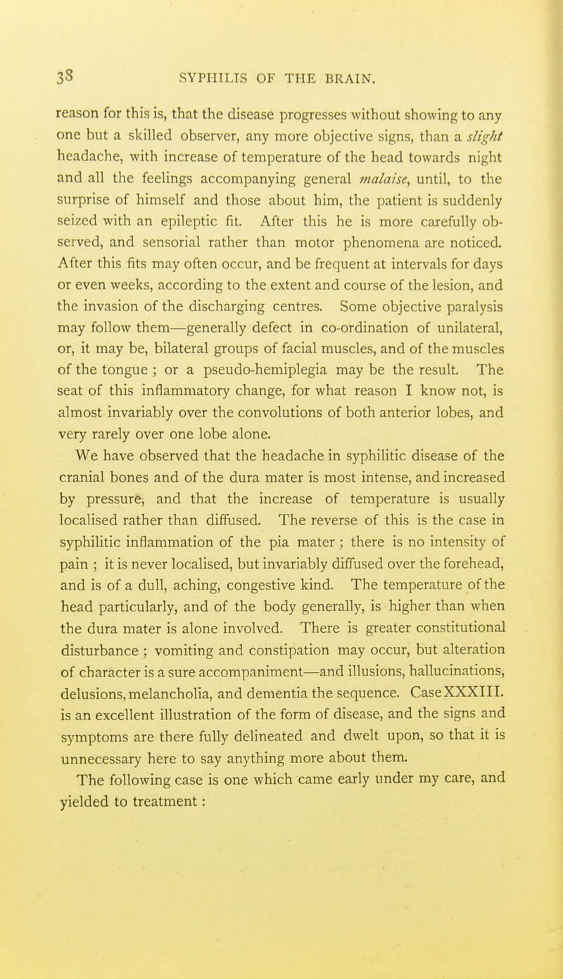 reason for this is, that the disease progresses without showing to any one but a skilled observer, any more objective signs, than a slight headache, with increase of temperature of the head towards night and all the feelings accompanying general malaise, until, to the surprise of himself and those about him, the patient is suddenly seized with an epileptic fit. After this he is more carefully ob- served, and sensorial rather than motor phenomena are noticed. After this fits may often occur, and be frequent at intervals for days or even weeks, according to the extent and course of the lesion, and the invasion of the discharging centres. Some objective paralysis may follow them—generally defect in co-ordination of unilateral, or, it may be, bilateral groups of facial muscles, and of the muscles of the tongue ; or a pseudo-hemiplegia may be the result. The seat of this inflammatory change, for what reason I know not, is almost invariably over the convolutions of both anterior lobes, and very rarely over one lobe alone. We have observed that the headache in syphilitic disease of the cranial bones and of the dura mater is most intense, and increased by pressure, and that the increase of temperature is usually localised rather than diffused. The reverse of this is the case in syphilitic inflammation of the pia mater ; there is no intensity of pain ; it is never localised, but invariably diffused over the forehead, and is of a dull, aching, congestive kind. The temperature of the head particularly, and of the body generally, is higher than when the dura mater is alone involved. There is greater constitutional disturbance ; vomiting and constipation may occur, but alteration of character is a sure accompaniment—and illusions, hallucinations, delusions, melancholia, and dementia the sequence. Case XXXIII. is an excellent illustration of the form of disease, and the signs and symptoms are there fully delineated and dwelt upon, so that it is unnecessary here to say anything more about them. The following case is one which came early under my care, and yielded to treatment: