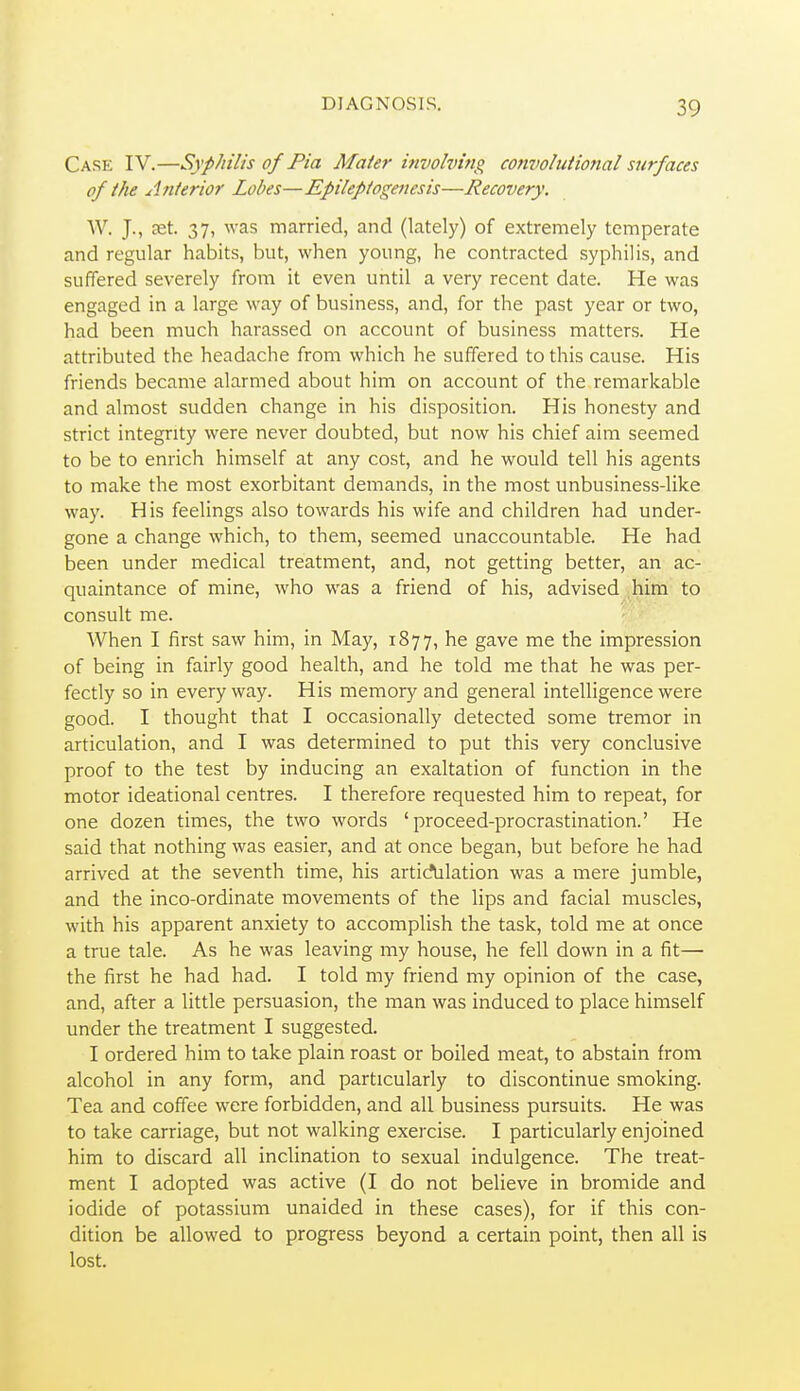 Case IV.—Syphilis of Pia Mater involving cojivolutional surfaces of the Anterior Lobes—Epilepiogenesis—Recovery. W. J., set. 37, was married, and (lately) of extremely temperate and regular habits, but, when young, he contracted syphilis, and suffered severely from it even until a very recent date. He was engaged in a large way of business, and, for the past year or two, had been much harassed on account of business matters. He attributed the headache from which he suffered to this cause. His friends became alarmed about him on account of the remarkable and almost sudden change in his disposition. His honesty and strict integrity were never doubted, but now his chief aim seemed to be to enrich himself at any cost, and he would tell his agents to make the most exorbitant demands, in the most unbusiness-like way. His feelings also towards his wife and children had under- gone a change which, to them, seemed unaccountable. He had been under medical treatment, and, not getting better, an ac- quaintance of mine, who was a friend of his, advised him to consult me. When I first saw him, in May, 1877, he gave me the impression of being in fairly good health, and he told me that he was per- fectly so in everyway. His memory and general intelligence were good. I thought that I occasionally detected some tremor in articulation, and I was determined to put this very conclusive proof to the test by inducing an exaltation of function in the motor ideational centres. I therefore requested him to repeat, for one dozen times, the two words 'proceed-procrastination.' He said that nothing was easier, and at once began, but before he had arrived at the seventh time, his artidalation was a mere jumble, and the inco-ordinate movements of the lips and facial muscles, with his apparent anxiety to accomplish the task, told me at once a true tale. As he was leaving my house, he fell down in a fit— the first he had had. I told my friend my opinion of the case, and, after a little persuasion, the man was induced to place himself under the treatment I suggested. I ordered him to take plain roast or boiled meat, to abstain from alcohol in any form, and particularly to discontinue smoking. Tea and coffee were forbidden, and all business pursuits. He was to take carriage, but not walking exercise. I particularly enjoined him to discard all inclination to sexual indulgence. The treat- ment I adopted was active (I do not believe in bromide and iodide of potassium unaided in these cases), for if this con- dition be allowed to progress beyond a certain point, then all is lost.