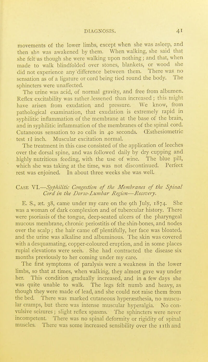 movements of the lower limbs, except when she was asleep, and then she was awakened by them. When walking, she said that she felt as though she were walking upon nothing; and that, when made to walk blindfolded over stones, blankets, or wood she did not experience any difference between them. There was no sensation as of a ligature or cord being tied round the body. The sphincters were unaffected. The urine was acid, of normal gravity, and free from albumen. Reflex excitability was rather lessened than increased; this might have arisen from exudation and pressure. We know, from pathological examination, that exudation is extremely rapid in syphilitic inflammation of the membrane at the base of the brain, and in syphilitic inflammation of the membranes of the spinal cord. Cutaneous sensation to 20 cells in 40 seconds. Qisthesiometric test 11 inch. Muscular excitation normal. The treatment in this case consisted of the application of leeches over the dorsal spine, and was followed daily by dry cupping and highly nutritious feeding, with the use of wine. The blue pill, which she was taking at the time, was not discontinued. Perfect rest was enjoined. In about three weeks she was well. Case VI.—Syphilitic Congestion of the Memh-anes of the Spinal Cord in the Dorso-Lumbar Regioti—Recovery. E. S., £et. 38, came under my care on the 9th July, 1874. She was a woman of dark complexion and of tubercular history. There were psoriasis of the tongue, deep-seated ulcers of the pharyngeal mucous membrane, chronic periostitis of the shin-bones, and nodes over the scalp; the hair came off plentifully, her face was bloated, and the urine was alkaline and albuminous. The skin was covered with a desquamating, copper-coloured eruption, and in some places rupial elevations were seen. She had contracted the disease six months previously to her coming under my care. The first symptoms of paralysis were a weakness in the lower limbs, so that at times, when walking, they almost gave way under her. This condition gradually increased, and in a few days she was quite unable to walk. The legs felt numb and heavy, as though they were made of lead, and she could not raise them from the bed. There was marked cutaneous hyperaesthesia, no muscu- lar cramps, but there was intense muscular hyperalgia. No con- vulsive seizures; slight reflex spasms. The sphincters were never incompetent. There was no spinal deformity or rigidity of spinal muscles. There was some increased sensibility over the nth and