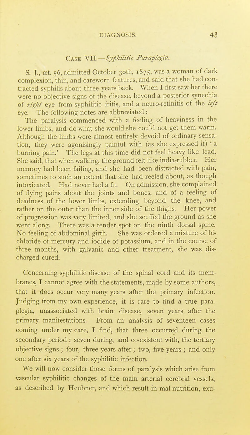 Case Yll.—Syphilitic Paraplegia. S. J., £et. 56, admitted October 30th, 1875, was a woman of dark complexion, thin, and careworn features, and said that she had con- tracted syphilis about three years back. When I first saw her there were no objective signs of the disease, beyond a posterior synechia of right eye from syphilitic iritis, and a neuro-retinitis of the left eye. The following notes are abbreviated : The paralysis commenced with a feeling of heaviness in the lower limbs, and do what she would she could not get them warm. Although the limbs were almost entirely devoid of ordinary sensa- tion, they were agonisingly painful with (as she expressed it) ' a burning pain.' The legs at this time did not feel heavy like lead. She said, that when walking, the ground felt like india-rubber. Her memory had been failing, and she had been distracted with pain, sometimes to such an extent that she had reeled about, as though intoxicated. Had never had a fit. On admission, she complained of flying pains about the joints and bones, and of a feeling of deadness of the lower limbs, extending beyond the knee, and rather on the outer than the inner side of the thighs. Her power of progression was very limited, and she scuffed the ground as she went along. There was a tender spot on the ninth dorsal spine. No feeling of abdominal girth. She was ordered a mixture of bi- chloride of mercury and iodide of potassium, and in the course of three months, with galvanic and other treatment, she was dis- charged cured. Concerning syphilitic disease of the spinal cord and its mem- branes, I cannot agree with the statements, m^de by some authors, that it does occur very many years after the primary infection. Judging from my own experience, it is rare to find a true para- plegia, unassociated with brain disease, seven years after the primary manifestations. From an analysis of seventeen cases coming under my care, I find, that three occurred during the secondary period ; seven during, and co-existent with, the tertiary objective signs ; four, three years after; two, five years; and only one after six years of the syphilitic infection. We will now consider those forms of paralysis which arise from vascular syphilitic changes of the main arterial cerebral vessels, as described by Heubner, and which result in mal-nutrition, exu-