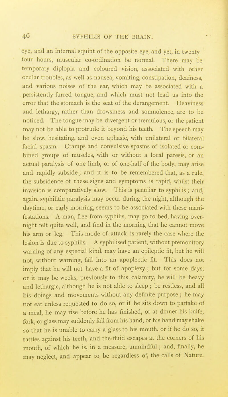 eye, and an internal squint of the opposite eye, and yet, in twenty four hours, muscular co-ordination be normal. There may be temporary diplopia and coloured vision, associated with other ocular troubles, as well as nausea, vomiting, constipation, deafness, and various noises of the ear, which may be associated with a persistently furred tongue, and which must not lead us into the error that the stomach is the seat of the derangement. Heaviness and lethargy, rather than drowsiness and somnolence, are to be noticed. The tongue may be divergent or tremulous, or the patient may not be able to protrude it beyond his teeth. The speech may be slow, hesitating, and even aphasic, with unilateral or bilateral facial spasm. Cramps and convulsive spasms of isolated or com- bined groups of muscles, with or without a local paresis, or an actual paralysis of one limb, or of one-half of the body, may arise and rapidly subside; and it is to be remembered that, as a rule, the subsidence of these signs and symptoms is rapid, whilst their invasion is comparatively slow. This is peculiar to syphilis; and, again, syphilitic paralysis may occur during the night, although the daytime, or early morning, seems to be associated with these mani- festations. A man, free from syphiUs, may go to bed, having over- night felt quite well, and find in the morning that he cannot move his arm or leg. This mode of attack is rarely the case where the lesion is due to syphilis. A syphilised patient, without premonitory warning of any especial kind, may have an epileptic fit, but he will not, without warning, fall into an apoplectic fit. This does not imply that he will not have a fit of apoplexy ; but for some days, or it may be weeks, previously to this calamity, he will be heavy and lethargic, although he is not able to sleep; be restless, and all his doings and movements without any definite purpose; he may not eat unless requested to do so, or if he sits down to partake of a meal, he may rise before he has finished, or at dinner his knife, fork, or glass may suddenly fall from his hand, or his hand may shake so that he is unable to carry a glass to his mouth, or if he do so, it rattles against his teeth, and the-fluid escapes at the corners of his mouth, of which he is, in a measure, unmindful; and, finally, he may neglect, and appear to be regardless of, the calls of Nature.