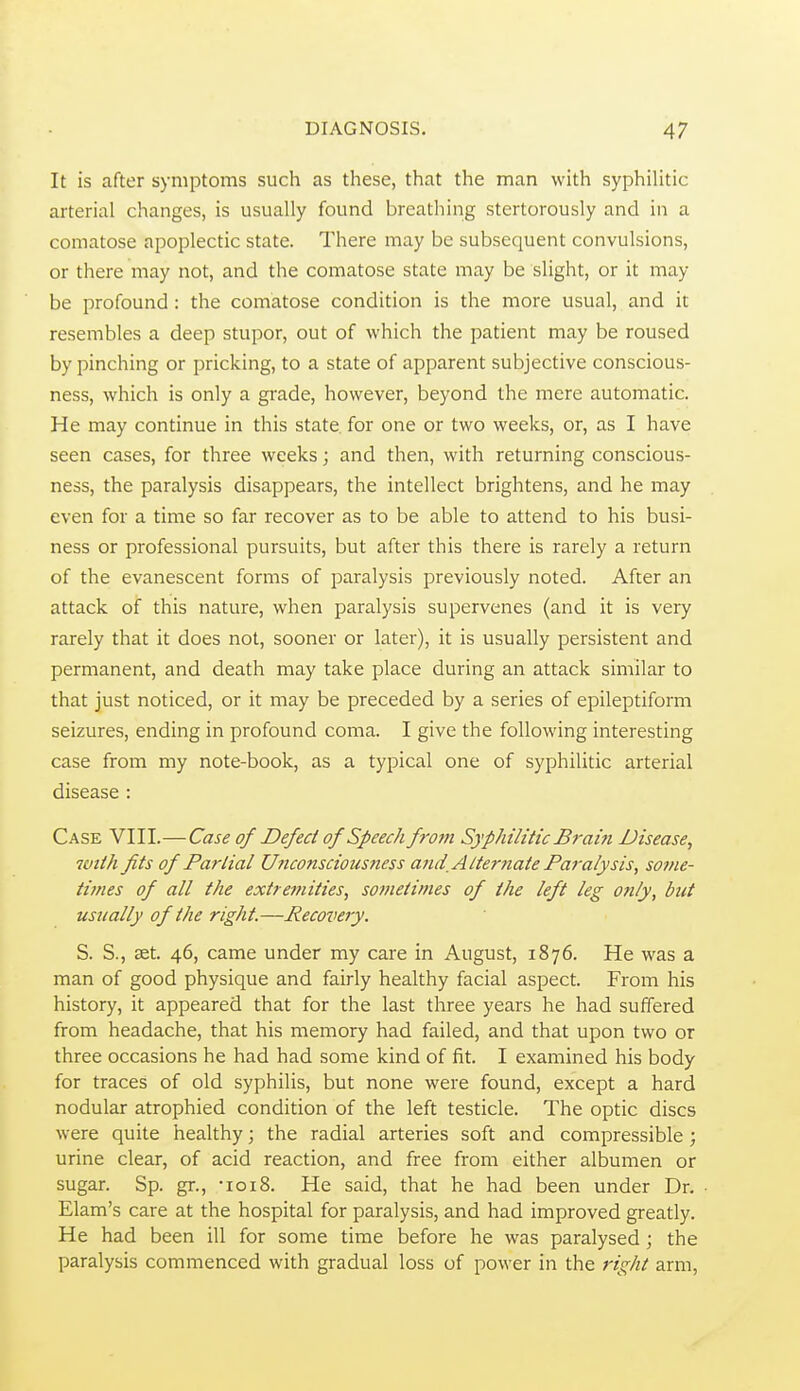 It is after symptoms such as these, that the man with syphilitic arterial changes, is usually found breathing stertorously and in a comatose apoplectic state. There may be subsequent convulsions, or there may not, and the comatose state may be slight, or it may be profound: the comatose condition is the more usual, and it resembles a deep stupor, out of which the patient may be roused by pinching or pricking, to a state of apparent subjective conscious- ness, which is only a gi'ade, however, beyond the mere automatic. He may continue in this state for one or two weeks, or, as I have seen cases, for three weeks; and then, with returning conscious- ness, the paralysis disappears, the intellect brightens, and he may even for a time so far recover as to be able to attend to his busi- ness or professional pursuits, but after this there is rarely a return of the evanescent forms of paralysis previously noted. After an attack of thiis nature, when paralysis supervenes (and it is very rarely that it does not, sooner or later), it is usually persistent and permanent, and death may take place during an attack similar to that just noticed, or it may be preceded by a series of epileptiform seizures, ending in profound coma. I give the following interesting case from my note-book, as a typical one of syphilitic arterial disease : Case VIII.—Case of Defect of Speech frotn Syphilitic Brain Disease, with fits of Partial Unconsciousness ami,Alternate Paralysis, some- times of all the extt e?nities, sotnetimes of the left leg only, but usually of the right.—Recoveiy. S. S., ^t. 46, came under my care in August, 1876. He was a man of good physique and fairly healthy facial aspect. From his history, it appeared that for the last three years he had suffered from headache, that his memory had failed, and that upon two or three occasions he had had some kind of fit. I examined his body for traces of old syphilis, but none were found, except a hard nodular atrophied condition of the left testicle. The optic discs were quite healthy; the radial arteries soft and compressible ; urine clear, of acid reaction, and free from either albumen or sugar. Sp. gr., -loiS. He said, that he had been under Dr. Elam's care at the hospital for paralysis, and had improved greatly. He had been ill for some time before he was paralysed; the paralysis commenced with gradual loss of power in the right arm,