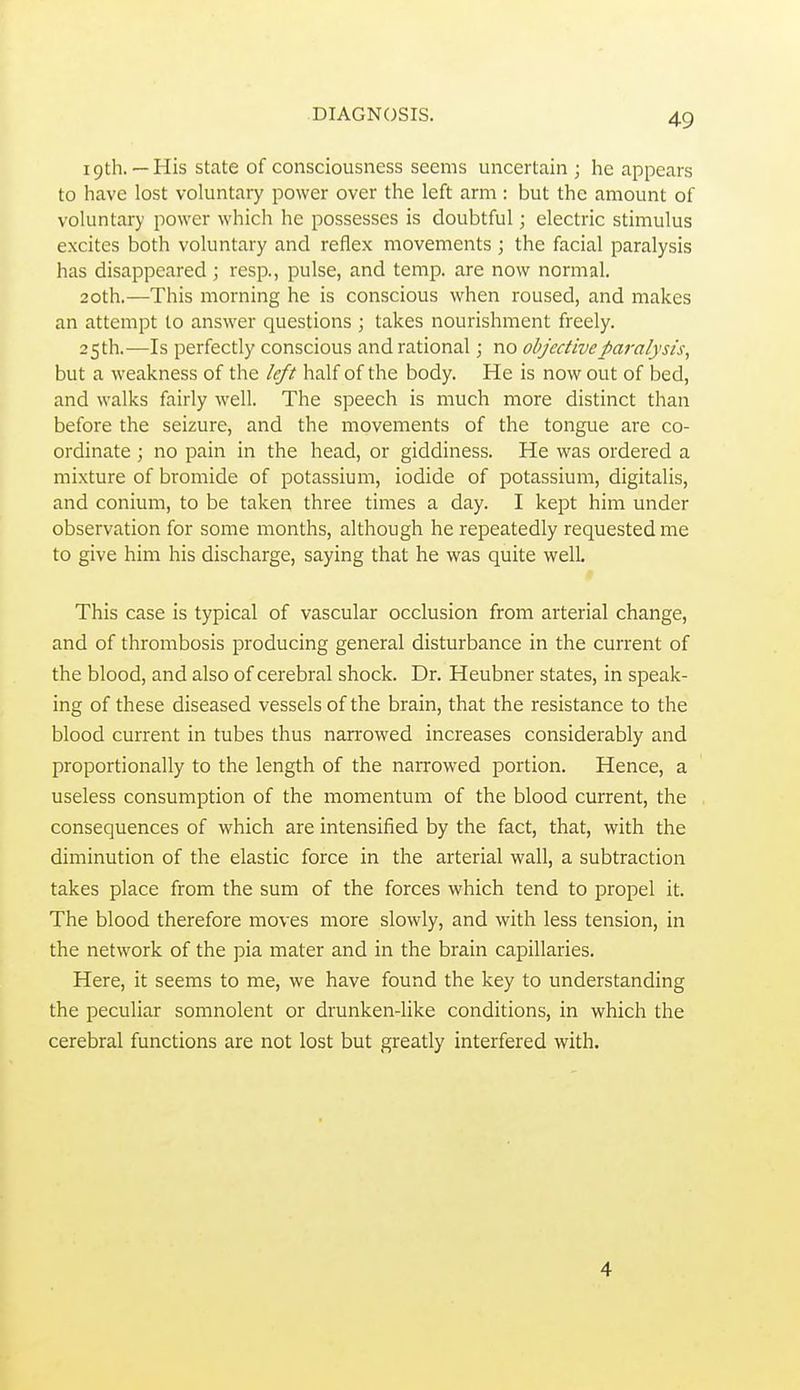 19th.—His state of consciousness seems uncertain; he appears to have lost voluntary power over the left arm: but the amount of voluntary power which he possesses is doubtful; electric stimulus excites both voluntary and reflex movements ; the facial paralysis has disappeared ; resp., pulse, and temp, are now normal. 20th.—This morning he is conscious when roused, and makes an attempt to answer questions ; takes nourishment freely. 25 th.—Is perfectly conscious and rational; no objective paralysis^ but a weakness of the left half of the body. He is now out of bed, and walks fairly well. The speech is much more distinct than before the seizure, and the movements of the tongue are co- ordinate ; no pain in the head, or giddiness. He was ordered a mixture of bromide of potassium, iodide of potassium, digitalis, and conium, to be taken three times a day. I kept him under observation for some months, although he repeatedly requested me to give him his discharge, saying that he was quite well. This case is typical of vascular occlusion from arterial change, and of thrombosis producing general disturbance in the current of the blood, and also of cerebral shock. Dr. Heubner states, in speak- ing of these diseased vessels of the brain, that the resistance to the blood current in tubes thus narrowed increases considerably and proportionally to the length of the narrowed portion. Hence, a useless consumption of the momentum of the blood current, the consequences of which are intensified by the fact, that, with the diminution of the elastic force in the arterial wall, a subtraction takes place from the sum of the forces which tend to propel it. The blood therefore moves more slowly, and with less tension, in the network of the pia mater and in the brain capillaries. Here, it seems to me, we have found the key to understanding the peculiar somnolent or drunken-like conditions, in which the cerebral functions are not lost but greatly interfered with. 4