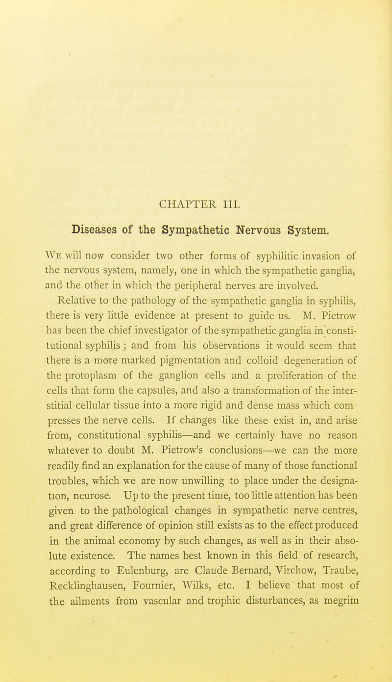 Diseases of the Sympathetic Nervous System. We will now consider two other forms of syphilitic invasion of the nervous system, namely, one in which the sympathetic ganglia, and the other in which the peripheral nerves are involved. Relative to the pathology of the sympathetic ganglia in syphilis, there is very little evidence at present to guide us. M. Pietrow has been the chief investigator of the sympathetic ganglia in consti- tutional syphilis ; and from his observations it would seem that there is a more marked pigmentation and colloid degeneration of the protoplasm of the ganglion cells and a proliferation of the cells that form the capsules, and also a transformation of the inter- stitial cellular tissue into a more rigid and dense mass which com presses the nerve cells. If changes like these exist in, and arise from, constitutional syphilis—and we certainly have no reason whatever to doubt M. Pietrow's conclusions—we can the more readily find an explanation for the cause of many of those functional troubles, which we are now unwilling to place under the designa- tion, neurose. Up to the present time, too little attention has been given to the pathological changes in sympathetic nerve centres, and great difference of opinion still exists as to the effect produced in the animal economy by such changes, as well as in their abso- lute existence. The names best known in this field of research, according to Eulenburg, are Claude Bernard, Virchow, Traube, Recklinghausen, Fournier, Wilks, etc. I believe that most of the ailments from vascular and trophic disturbances, as megrim