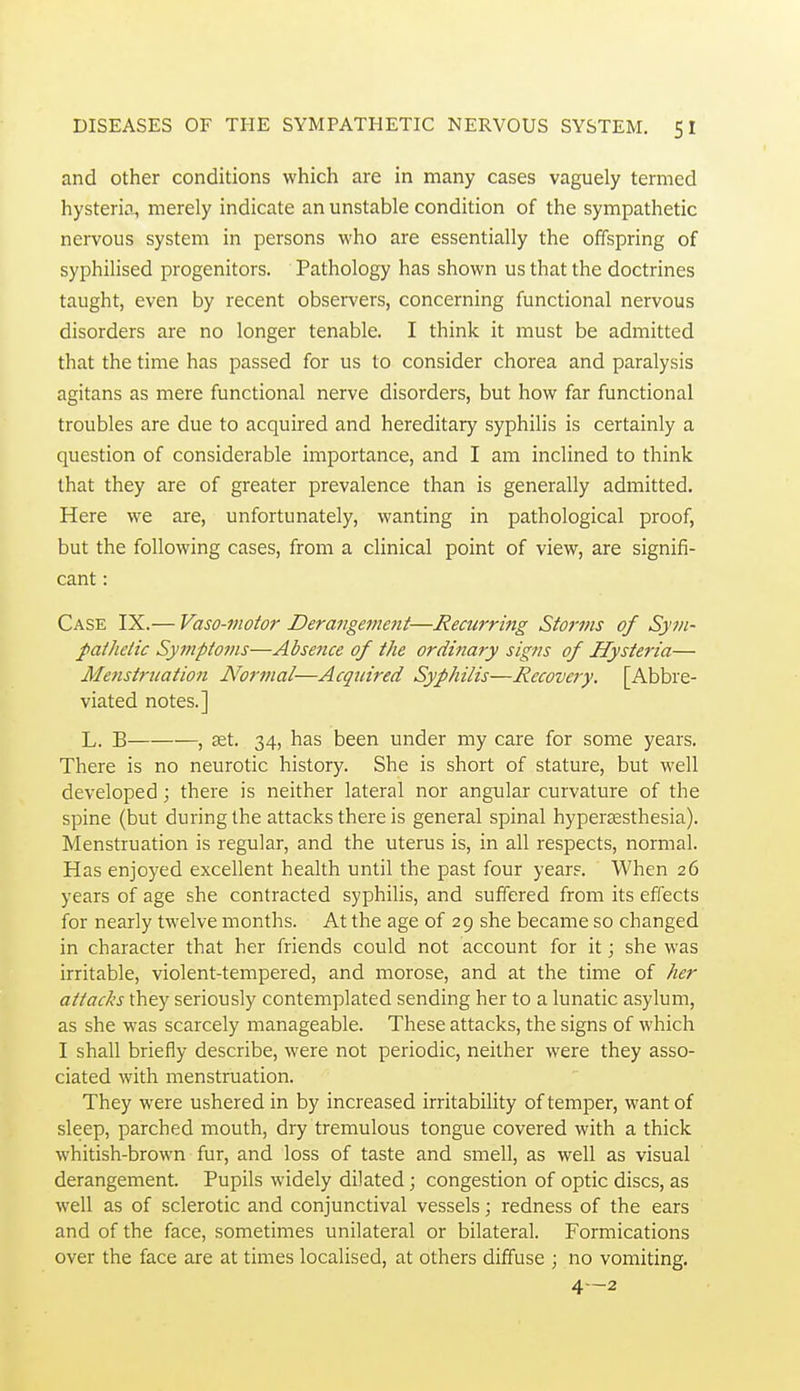 and other conditions which are in many cases vaguely termed hysteria, merely indicate an unstable condition of the sympathetic nervous system in persons who are essentially the offspring of syphilised progenitors. Pathology has shown us that the doctrines taught, even by recent observers, concerning functional nervous disorders are no longer tenable. I think it must be admitted that the time has passed for us to consider chorea and paralysis agitans as mere functional nerve disorders, but how far functional troubles are due to acquired and hereditary syphilis is certainly a question of considerable importance, and I am inclined to think that they are of greater prevalence than is generally admitted. Here we are, unfortunately, wanting in pathological proof, but the following cases, from a clinical point of view, are signifi- cant : Case IX.— Vaso-viotor Derangement—Recurring Storms of Sym- pathetic Symptoms—Absence of the ordinary signs of Hysteria— Menstrnation Normal—Acquired Syphilis—Recovery. [Abbre- viated notes.] L. B , £et. 34, has been under my care for some years. There is no neurotic history. She is short of stature, but well developed; there is neither lateral nor angular curvature of the spine (but during the attacks there is general spinal hyperccsthesia). Menstruation is regular, and the uterus is, in all respects, normal. Has enjoyed excellent health until the past four year?. When 26 years of age she contracted syphilis, and suffered from its effects for nearly twelve months. At the age of 29 she became so changed in character that her friends could not account for it; she was irritable, violent-tempered, and morose, and at the time of her attacks they seriously contemplated sending her to a lunatic asylum, as she was scarcely manageable. These attacks, the signs of which I shall briefly describe, were not periodic, neither were they asso- ciated with menstruation. They were ushered in by increased irritability of temper, want of sleep, parched mouth, dry tremulous tongue covered with a thick whitish-brown • fur, and loss of taste and smell, as well as visual derangement. Pupils widely dilated; congestion of optic discs, as well as of sclerotic and conjunctival vessels; redness of the ears and of the face, sometimes unilateral or bilateral. Formications over the face are at times localised, at others diffuse ; no vomiting. 4-2