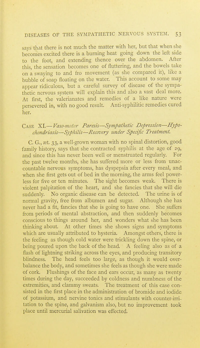 says that there is not much the matter with her, but that when she becomes excited there is a burning heat going down the left side to the foot, and extending thence over the abdomen. After this, the sensation becomes one of fluttering, and the bowels take on a swaying to and fro movement (as she compared it), like a bubble of soap floating on the water. This account to some may appear ridiculous, but a careful survey of disease of the sympa- thetic nervous system will explain this and also a vast deal more. At first, the valerianates and remedies of a like nature were persevered in, with no good result. Anti-syphilitic remedies cured her. Case XI.— Vaso-motor Paresis—Sympathetic Depression—Hypo- chondriasis—Syphilis—Recovery under Specific Treatment. C. G., JEt. 33, a well-grown woman with no spinal distortion, good family history, says that she contracted syphilis at the age of 29, and since this has never been well or menstruated regularly. For the past twelve months, she has suffered more or less from unac- countable nervous symptoms, has dyspepsia after every meal, and when she first gets out of bed in the morning, the arms feel power- less for five or ten minutes. The sight becomes weak. There is violent palpitation of the heart, and she fancies that she will die suddenly. No organic disease can be detected. The urine is of normal gravity, free from albumen and sugar. Although she has never had a fit, fancies that she is going to have one. She suffers from periods of mental abstraction, and then suddenly becomes conscious to things around her, and wonders what she has been thinking about. At other times she shows signs and symptoms which are usually attributed to hysteria. Amongst others, there is the feeling as though cold water were trickling down the spine, or being poured upon the back of the head. A feeling also as of a flash of lightning striking across the eyes, and producing transitory blindness. The head feels too large, as though it would over- balance the body, and sometimes she feels as though she were made of cork. Flushings of the face and ears occur, as many as twenty times during the day, succeeded by coldness and numbness of the extremities, and clammy sweats. The treatment of this case con- sisted in the first place in the administration of bromide and iodide of potassium, and nervine tonics and stimulants with counter-irri- tation to the spine, and galvanism also, but no improvement took place until mercurial salivation was effected.