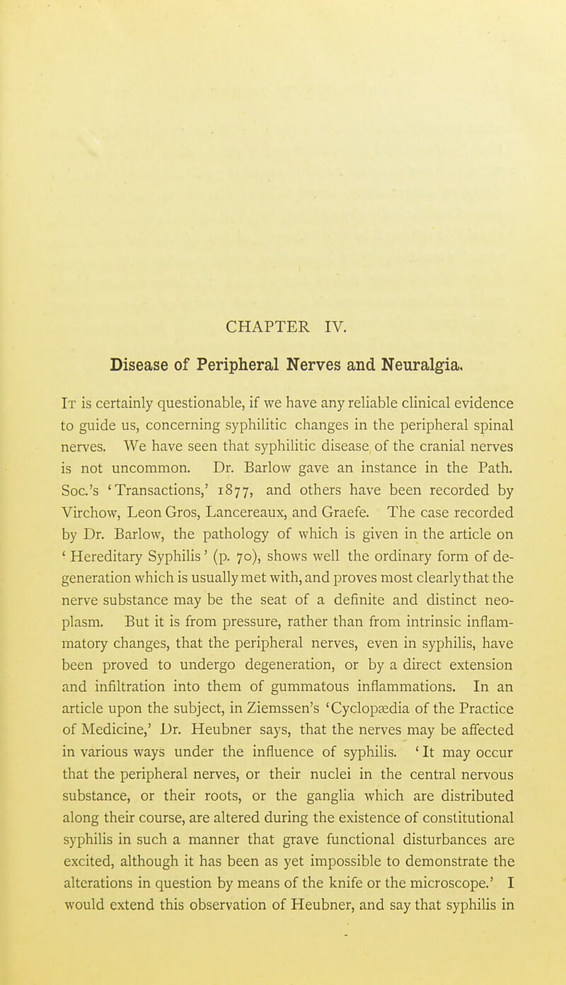 Disease of Peripheral Nerves and Neuralgia. It is certainly questionable, if we have any reliable clinical evidence to guide us, concerning syphilitic changes in the peripheral spinal nerves. We have seen that syphilitic disease of the cranial nerves is not uncommon. Dr. Barlow gave an instance in the Path. Soc's 'Transactions,' 1877, and others have been recorded by Virchow, Leon Gros, Lancereaux, and Graefe. The case recorded by Dr. Barlow, the pathology of which is given in the article on ' Hereditary Syphilis' (p. 70), shows well the ordinary form of de- generation which is usually met with, and proves most clearly that the nerve substance may be the seat of a definite and distinct neo- plasm. But it is from pressure, rather than from intrinsic inflam- matory changes, that the peripheral nerves, even in syphilis, have been proved to undergo degeneration, or by a direct extension and infiltration into them of gummatous inflammations. In an article upon the subject, in Ziemssen's 'Cyclopsedia of the Practice of Medicine,' Dr. Heubner says, that the nerves may be affected in various ways under the influence of syphilis. ' It may occur that the peripheral nerves, or their nuclei in the central nervous substance, or their roots, or the ganglia which are distributed along their course, are altered during the existence of constitutional syphilis in such a manner that grave functional disturbances are excited, although it has been as yet impossible to demonstrate the alterations in question by means of the knife or the microscope.' I would extend this observation of Heubner, and say that syphilis in