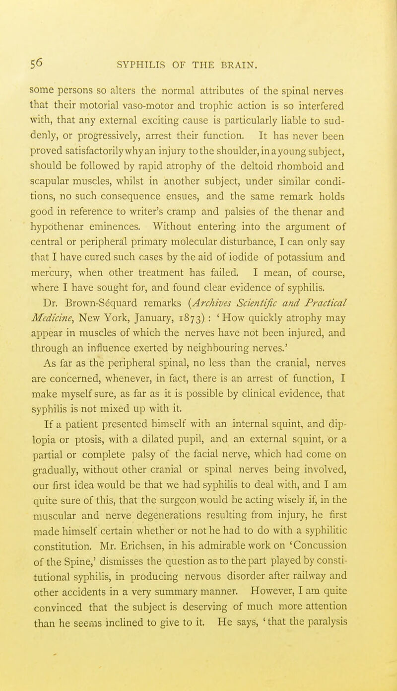 some persons so alters the normal attributes of the spinal nerves that their motorial vaso-motor and trophic action is so interfered with, that any external exciting cause is particularly liable to sud- denly, or progressively, arrest their function. It has never been proved satisfactorily why an injury to the shoulder, in a young subject, should be followed by rapid atrophy of the deltoid rhomboid and scapular muscles, whilst in another subject, under similar condi- tions, no such consequence ensues, and the same remark holds good in reference to writer's cramp and palsies of the thenar and hypothenar eminences. Without entering into the argument of central or peripheral primary molecular disturbance, I can only say that I have cured such cases by the aid of iodide of potassium and mercury, when other treatment has failed. I mean, of course, where I have sought for, and found clear evidence of syphilis. Dr. Brown-Sequard remarks {Archives Scientific and Practical Medicine, New York, January, 1873) : 'How quickly atrophy may appear in muscles of which the nerves have not been injured, and through an influence exerted by neighbouring nerves.' As far as the peripheral spinal, no less than the cranial, nerves are concerned, whenever, in fact, there is an arrest of function, I make myself sure, as far as it is possible by clinical evidence, that syphilis is not mixed up with it. If a patient presented himself with an internal squint, and dip- lopia or ptosis, with a dilated pupil, and an external squint, or a partial or complete palsy of the facial nerve, which had come on gradually, without other cranial or spinal nerves being involved, our first idea would be that we had syphilis to deal with, and I am quite sure of this, that the surgeon would be acting wisely if, in the muscular and nerve degenerations resulting from injury, he first made himself certain whether or not he had to do with a syphilitic constitution. Mr. Erichsen, in his admirable work on 'Concussion of the Spine,' dismisses the question as to the part played by consti- tutional syphilis, in producing nervous disorder after railway and other accidents in a very summary manner. However, I am quite convinced that the subject is deserving of much more attention than he seems inclined to give to it. He says, ' that the paralysis