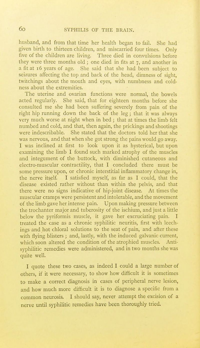 husband, and from that time her health began to fail. She had given birth to thirteen children, and miscarried four times. Only five of the children are living. Three died in convulsions before they were three months old ; one died in fits at 7, and another in a fit at 16 years of age. She said that she had been subject to seizures affecting the top and back of the head, dimness of sight, tvvitchings about the mouth and eyes, with numbness and cold- ness about the extremities. The uterine and ovarian functions were normal, the bowels acted regularly. She said, that for eighteen months before she consulted me she had been suffering severely from pain of the right hip running down the back of the leg; that it was always very much worse at night when in bed ; that at times the limb felt numbed and cold, and that, then again, the prickings and shootings were indescribable. She stated that the doctors told her that she was nervous, and that when she got strong the pains would go away. I was inclined at first to look upon it as hysterical, but upon examining the limb I found such marked atrophy of the muscles and integument of the buttock, with diminished cutaneous and electro-muscular contractility, that I concluded there must be some pressure upon, or chronic interstitial inflammatory change in, the nerve itself I satisfied myself, as far as I could, that the disease existed rather without than within the pelvis, and that there were no signs indicative of hip-joint disease. At times the muscular cramps were persistent and intolerable, and the movement of the limb gave her intense pain. Upon making pressure between the trochanter major and tuberosity of the ischium, and just a little below the pyriformis muscle, it gave her excruciating pain. I treated the case as a chronic syphilitic neuritis, first with leech- ings and hot chloral solutions to the seat of pain, and after these with flying blisters ; and, lastly, with the induced galvanic current, which soon altered the condition of the atrophied muscles. Anti- syphilitic remedies were administered, and in two months she was quite well. I quote these two cases, as indeed I could a large number of others, if it were necessary, to show how difficult it is sometimes to make a correct diagnosis in cases of peripheral nerve lesion, and how much more difficult it is to diagnose a specific from a common neurosis. I should say, never attempt the excision of a nerve until syphilitic remedies have been thoroughly tried.