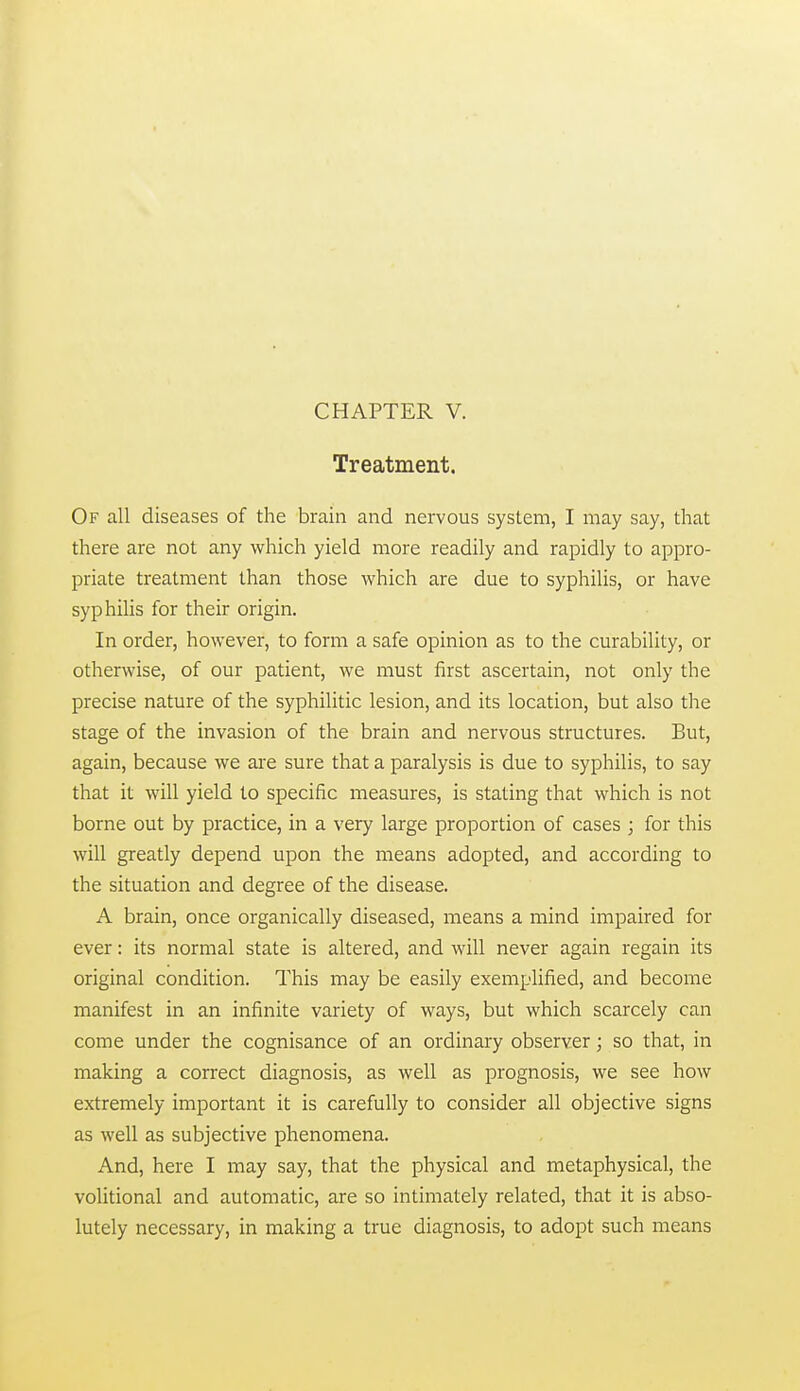 Treatment. Of all diseases of the brain and nervous system, I may say, that there are not any which yield more readily and rapidly to appro- priate treatment than those which are due to syphilis, or have syphilis for their origin. In order, however, to form a safe opinion as to the curability, or otherwise, of our patient, we must first ascertain, not only the precise nature of the syphilitic lesion, and its location, but also the stage of the invasion of the brain and nervous structures. But, again, because we are sure that a paralysis is due to syphilis, to say that it will yield to specific measures, is stating that which is not borne out by practice, in a very large proportion of cases ; for this will greatly depend upon the means adopted, and according to the situation and degree of the disease. A brain, once organically diseased, means a mind impaired for ever: its normal state is altered, and will never again regain its original condition. This may be easily exemplified, and become manifest in an infinite variety of ways, but which scarcely can come under the cognisance of an ordinary observer; so that, in making a correct diagnosis, as well as prognosis, we see how extremely important it is carefully to consider all objective signs as well as subjective phenomena. And, here I may say, that the physical and metaphysical, the volitional and automatic, are so intimately related, that it is abso- lutely necessary, in making a true diagnosis, to adopt such means