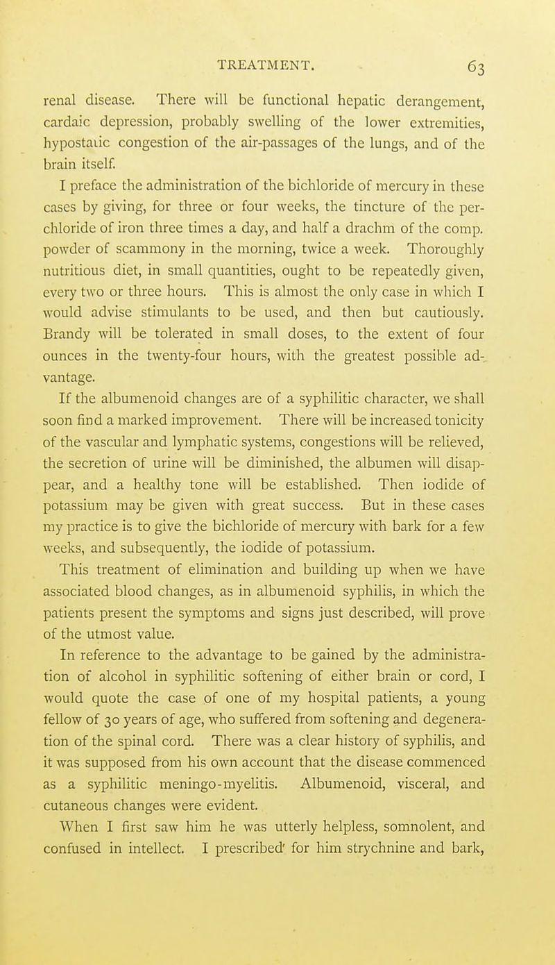renal disease. There will be functional hepatic derangement, cardaic depression, probably swelling of the lower extremities, hypostaiic congestion of the air-passages of the lungs, and of the brain itself. I preface the administration of the bichloride of mercury in these cases by giving, for three or four weeks, the tincture of the per- chloride of iron three times a day, and half a drachm of the comp. powder of scammony in the morning, twice a week. Thoroughly nutritious diet, in small quantities, ought to be repeatedly given, every two or three hours. This is almost the only case in which I would advise stimulants to be used, and then but cautiously. Brandy will be tolerated in small doses, to the extent of four ounces in the twenty-four hours, with the greatest possible ad- vantage. If the albumenoid changes are of a syphilitic character, we shall soon find a marked improvement. There will be increased tonicity of the vascular and lymphatic systems, congestions will be relieved, the secretion of urine will be diminished, the albumen will disap- pear, and a healthy tone will be established. Then iodide of potassium may be given with great success. But in these cases my practice is to give the bichloride of mercury with bark for a few weeks, and subsequently, the iodide of potassium. This treatment of elimination and building up when we have associated blood changes, as in albumenoid syphilis, in which the patients present the symptoms and signs just described, will prove of the utmost value. In reference to the advantage to be gained by the administra- tion of alcohol in syphilitic softening of either brain or cord, I would quote the case of one of my hospital patients, a young fellow of 30 years of age, who suffered from softening and degenera- tion of the spinal cord. There was a clear history of syphihs, and it was supposed from his own account that the disease commenced as a syphilitic meningo-myelitis. Albumenoid, visceral, and cutaneous changes were evident. When I first saw him he was utterly helpless, somnolent, and confused in intellect. I prescribed' for him strychnine and bark,