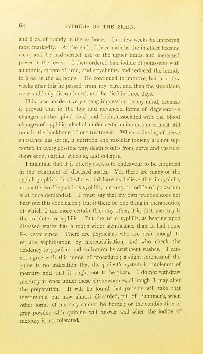 and 8 oz. of brandy in the 24 hours. In a few weeks he improved most markedly. At the end of three months the intellect became clear, and he had perfect use of the upper limbs, and increased power in the lower. I then ordered him iodide of potassium with ammonia, citrate of iron, and strychnine, and reduced the brandy to 6 oz. in the 24 hours. He continued to improve, but in a few weeks after this he passed from my care, and then the stimulants were suddenly discontinued, and he died in three days. This case made a very strong impression on my mind, because it proved that in the low and advanced forms of degenerative changes of the spinal cord and brain, associated with the blood changes of syphilis, alcohol under certain circumstances must still remain the backbone of our treatment. When softening of nerve substance has set in, if nutrition and vascular tonicity are not sup- ported in every possible way, death results from nerve and vascular depression, cardiac syncope, and collapse. I maintain that it is utterly useless to endeavour to be empirical in the treatment of diseased states. Yet there are many of the syphilographic school who would have us believe that in syphilis, no matter so long as it is syphilis, mercury or iodide of potassium is at once demanded. I must say that my own practice does not bear out this conclusion; but if there be one thing in therapeutics, of which I am more certain than any other, it is, that mercury is the antidote to syphilis. But the term syphilis, as bearing upon diseased states, has a much wider significance than it had some few years since. There are physicians who are rash enough to replace syphilisation by mercurialisation, and who check the tendency to ptyalism and salivation by astringent washes. I can- not agree with this mode of procedure; a slight soreness of the gums is no indication that the patient's system is intolerant of mercury, and that it ought not to be given. I do not withdraw mercury at once under these circumstances, although I may alter the preparation. It will be found that patients will take that inestimable, but now almost discarded, pill of Plummer's, when other forms of mercury cannot be borne; or the combination of grey powder with quinine will answer well when the iodide of mercury is not tolerated.