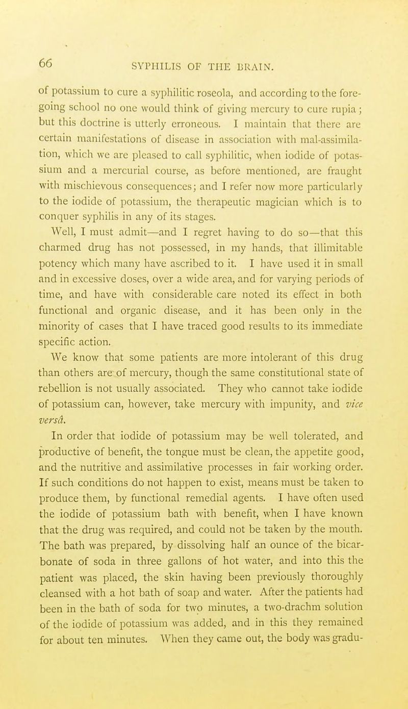 of potassium to cure a syphilitic roseola, and according to the fore- going school no one would think of giving mercury to cure rupia; but this doctrine is utterly erroneous. I maintain that there are certain manifestations of disease in association with mal-assimila- tion, which we arc pleased to call syphilitic, when iodide of potas- sium and a mercurial course, as before mentioned, arc fraught with mischievous consequences; and I refer now more particularly to the iodide of potassium, the therapeutic magician which is to conquer syphilis in any of its stages. 'Well, I must admit—and I regret having to do so—that this charmed drug has not possessed, in my hands, that illimitable potency which many have ascribed to it. I have used it in small and in excessive doses, over a wide area, and for varying periods of time, and have with considerable care noted its effect in both functional and organic disease, and it has been only in the minority of cases that I have traced good results to its immediate specific action. We know that some patients are more intolerant of this drug than others are of mercury, though the same constitutional state of rebellion is not usually associated. They who cannot take iodide of potassium can, however, take mercury with impunity, and vice versd. In order that iodide of potassium may be well tolerated, and productive of benefit, the tongue must be clean, the appetite good, and the nutritive and assimilative processes in fair working order. If such conditions do not happen to exist, means must be taken to produce them, by functional remedial agents. I have often used the iodide of potassium bath with benefit, when I have known that the drug was required, and could not be taken by the mouth. The bath was prepared, by dissolving half an ounce of the bicar- bonate of soda in three gallons of hot water, and into this the patient was placed, the skin having been previously thoroughly cleansed with a hot bath of soap and water. After the patients had been in the bath of soda for two minutes, a two-drachm solution of the iodide of potassium was added, and in this they remained for about ten minutes. When they came out, the body was gradu-