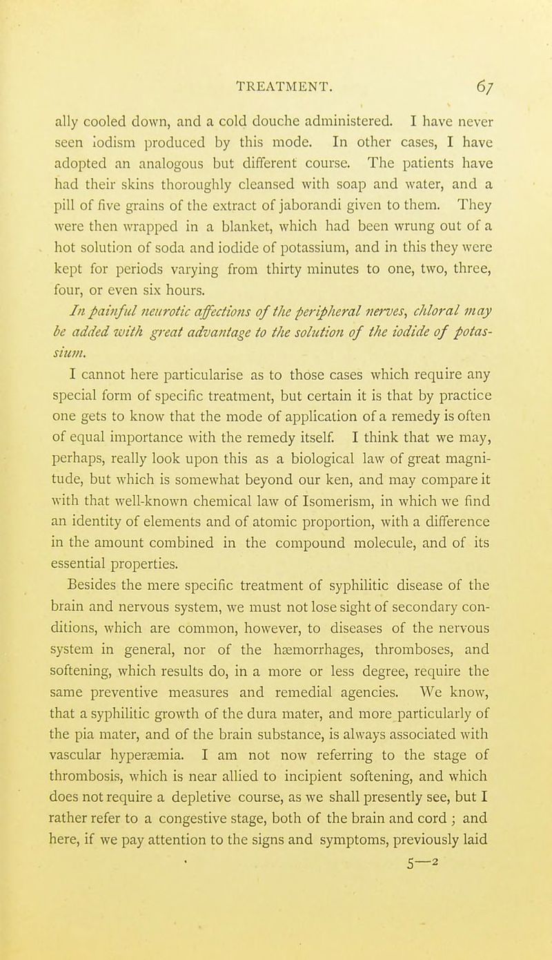 ally cooled down, and a cold douche administered. I have never seen iodism produced by this mode. In other cases, I have adopted an analogous but different course. The patients have had their skins thoroughly cleansed with soap and water, and a pill of five grains of the extract of jaborandi given to them. They were then wrapped in a blanket, which had been wrung out of a hot solution of soda and iodide of potassium, and in this they were kept for periods varying from thirty minutes to one, two, three, four, or even six hours. In painful neurotic affeciiofts of the peripheral 7iei'ves, chloral may be added ivith great advantage to the sohition of the iodide of potas- sium. I cannot here particularise as to those cases which require any special form of specific treatment, but certain it is that by practice one gets to know that the mode of application of a remedy is often of equal importance with the remedy itself I think that we may, perhaps, really look upon this as a biological law of great magni- tude, but which is somewhat beyond our ken, and may compare it with that well-known chemical law of Isomerism, in which we find an identity of elements and of atomic proportion, with a difference in the amount combined in the compound molecule, and of its essential properties. Besides the mere specific treatment of syphilitic disease of the brain and nervous system, we must not lose sight of secondary con- ditions, which are common, however, to diseases of the nervous system in general, nor of the haemorrhages, thromboses, and softening, which results do, in a more or less degree, require the same preventive measures and remedial agencies. We know, that a syphilitic growth of the dura mater, and more particularly of the pia mater, and of the brain substance, is always associated with vascular hypertemia. I am not now referring to the stage of thrombosis, which is near allied to incipient softening, and which does not require a depletive course, as we shall presently see, but I rather refer to a congestive stage, both of the brain and cord ; and here, if we pay attention to the signs and symptoms, previously laid 5—2