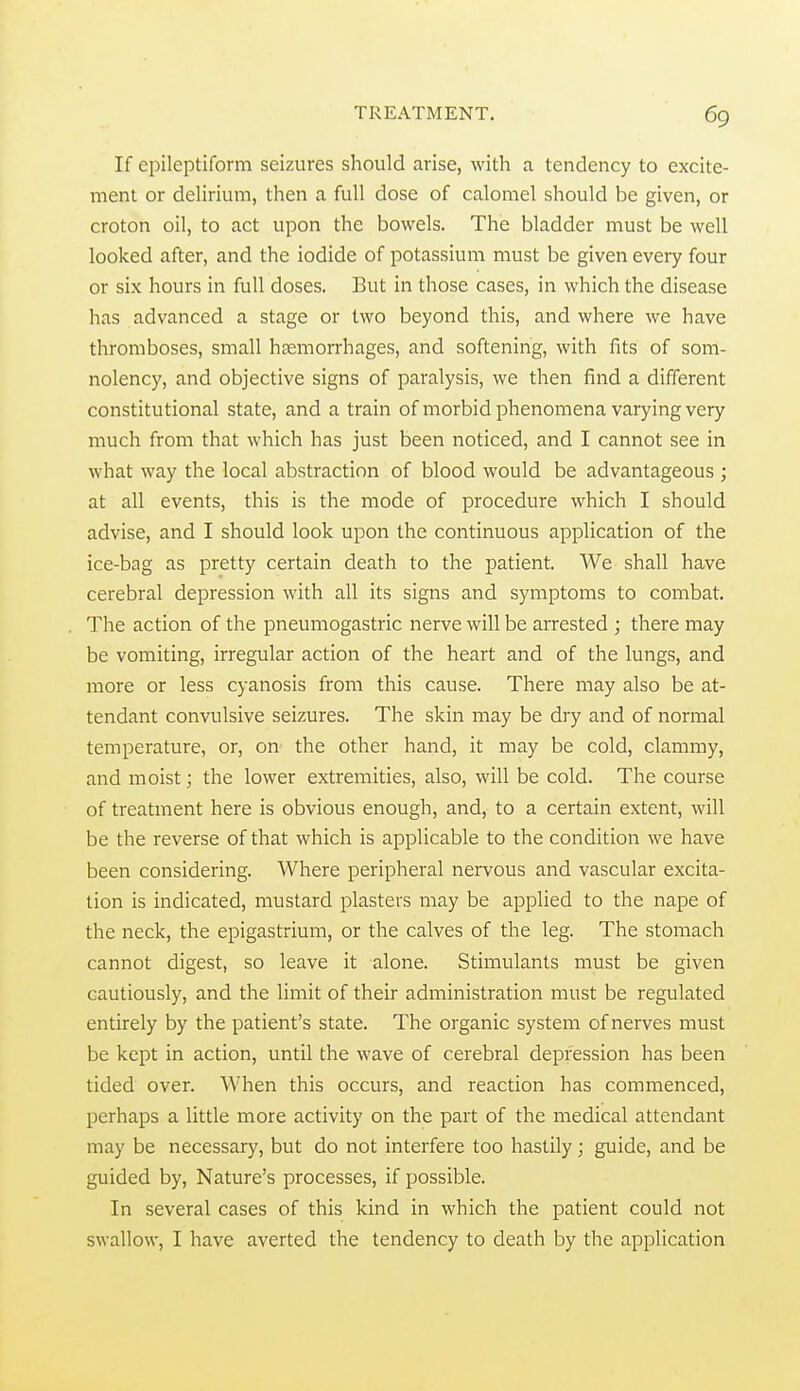 If epileptiform seizures should arise, with a tendency to excite- ment or deUrium, then a full dose of calomel should be given, or croton oil, to act upon the bowels. The bladder must be well looked after, and the iodide of potassium must be given every four or six hours in full doses. But in those cases, in which the disease has advanced a stage or two beyond this, and where we have thromboses, small haemorrhages, and softening, with fits of som- nolency, and objective signs of paralysis, we then find a different constitutional state, and a train of morbid phenomena varying very much from that which has just been noticed, and I cannot see in what way the local abstraction of blood would be advantageous ; at all events, this is the mode of procedure which I should advise, and I should look upon the continuous application of the ice-bag as pretty certain death to the patient. We shall have cerebral depression with all its signs and symptoms to combat. The action of the pneumogastric nerve will be arrested ; there may be vomiting, irregular action of the heart and of the lungs, and more or less cyanosis from this cause. There may also be at- tendant convulsive seizures. The skin may be dry and of normal temperature, or, on the other hand, it may be cold, clammy, and moist; the lower extremities, also, will be cold. The course of treatment here is obvious enough, and, to a certain extent, will be the reverse of that which is applicable to the condition we have been considering. Where peripheral nervous and vascular excita- tion is indicated, mustard plasters may be applied to the nape of the neck, the epigastrium, or the calves of the leg. The stomach cannot digest, so leave it alone. Stimulants must be given cautiously, and the limit of their administration must be regulated entirely by the patient's state. The organic system of nerves must be kept in action, until the wave of cerebral depression has been tided over. When this occurs, and reaction has commenced, perhaps a little more activity on the part of the medical attendant may be necessary, but do not interfere too hastily; guide, and be guided by, Nature's processes, if possible. In several cases of this kind in which the patient could not swallow, I have averted the tendency to death by the application