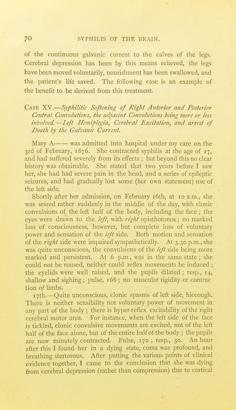 of the continuous galvanic current to the calves of the legs. Cerebral depression has been by this means relieved, the legs have been moved voluntarily, nourishment has been swallowed, and the patient's life saved. The following case is an example of the benefit to be derived from this treatment. Case XV.—Syphilitic Softetting of Right Anterior and Posterior Central Convolutions, the adjacent Convolutions being more or less involved.—Left Hemiplegia, Cerebral Excitation, and arrest of Death by the Galvanic Current. Mary A was admitted into hospital under my care on the 3rd of February, 1876. She contracted syphilis at the age of 27, and had suffered severely from its effects ; but beyond this no clear history was obtainable. She stated that two years before I saw her, she had had severe pain in the head, and a series of epileptic seizures, and had gradually lost some (her own statement) use of the left side. Shortly after her admission, on February i6th, at 10 a.m., she was seized rather suddenly in the middle of the day, with clonic convulsions of the left half of the body, including the face ; the eyes were drawn to the left, with right opisthotonos; no marked loss of consciousness, however, but complete loss of voluntary power and sensation of the left side. Both motion and sensation of the right side were impaired sympathetically. At 3.30 p.m., she was quite unconscious, the convulsions of the left side being more marked and persistent. At 6 p.m., was in the same state; she could not be roused, neither could reflex movements be induced; the eyelids were well raised, and the pupils dilated ; resp., 14, shallow and sighing; pulse, 166; no muscular rigidity or contrac tion of limbs. 17th.—Quite unconscious, clonic spasms of left side, hiccough. There is neither sensibility nor voluntary power of movement in any part of the body ; there is hyper-reflex excitability of the right cerebral motor area. For instance, when the left side of the face is tickled, clonic convulsive movements are excited, not of the left half of the face alone, but of the entire half of the body ; the pupils are now minutely contracted. Pulse, 170 ; resp., 30. An hour after this I found her in a dying state, coma was profound, and breathing stertorous. After putting the various points of clinical evidence together, I came to the conclusion that she was dying from cerebral depression (rather than compression) due to cortical